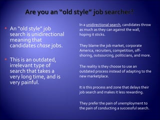 In a  unidirectional search , candidates throw as much as they can against the wall, hoping it sticks. They blame the job market, corporate America, recruiters, competition, off-shoring, outsourcing, politicians, and more. The reality is they choose to use an outdated process instead of adapting to the new marketplace.  It is this process and zone that delays their job search and makes it less rewarding. They prefer the pain of unemployment to the pain of conducting a successful search. An “old style” job search is unidirectional meaning that candidates  chase  jobs.  This is an outdated, irrelevant type of search that takes a very long time, and is very painful. 