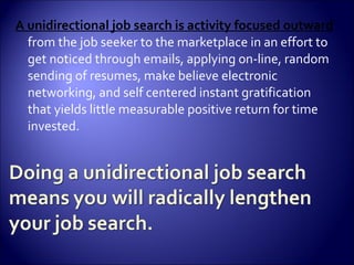 A unidirectional job search is activity focused outward  from the job seeker to the marketplace in an effort to get noticed through emails, applying on-line, random sending of resumes, make believe electronic networking, and self centered instant gratification that yields little measurable positive return for time invested. 