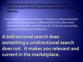 A bidirectional job search is one that focuses on doing SURGICAL and STRATEGIC activities that allow others to find you.  It is proactive, and covers all bases.  The key to a bidirectional job search is  making it easy for others to find YOU, often when they do not advertise a job that you fit.  To do this successfully, you must do things very differently.  