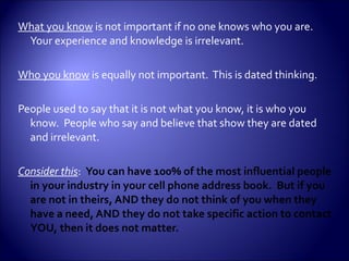 What you know  is not important if no one knows who you are.  Your experience and knowledge is irrelevant. Who you know  is equally not important.  This is dated thinking. People used to say that it is not what you know, it is who you know.  People who say and believe that show they are dated and irrelevant. Consider this :  You can have 100% of the most influential people in your industry in your cell phone address book.  But if you are not in theirs, AND they do not think of you when they have a need, AND they do not take specific action to contact YOU, then it does not matter. 