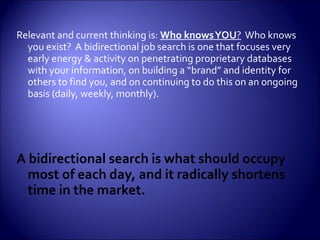 Relevant and current thinking is:  Who knows YOU ?   Who knows you exist?  A bidirectional job search is one that focuses very early energy & activity on penetrating proprietary databases with your information, on building a “brand” and identity for others to find you, and on continuing to do this on an ongoing basis (daily, weekly, monthly). A bidirectional search is what should occupy most of each day, and it radically shortens time in the market. 