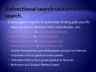 Create search agents to automate finding jobs you fit: Major job boards (Monster, DICE, CareerBuilder, etc). www.indeed.com  &  www.simplyhired.com   www.linkup.com  &  www.plaxo.com www.twitter.com  &  www.myspace.com www.youtube.com  &  www.namyz.com Author Powerpoints and whitepapers and put on Internet. Volunteer time to speak at event panels. Volunteer time to be a guest speaker or lecturer. Be known as a Subject Matter Expert. 