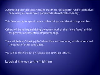 Automating your job search means that these “job agents” run by themselves daily, and your email box is populated automatically each day.  This frees you up to spend time on other things, and therein the power lies.  Others will be toiling and doing low return work as their “core focus” and this will give you a substantial competitive edge. They will be busy ‘chasing jobs’ where they are competing with hundreds and thousands of other candidates. You will be able to focus on surgical and strategic activity. Laugh all the way to the finish line!  