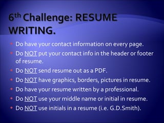 Do have your contact information on every page. Do  NOT  put your contact info in the header or footer of resume. Do  NOT  send resume out as a PDF. Do  NOT  have graphics, borders, pictures in resume. Do have your resume written by a professional. Do  NOT  use your middle name or initial in resume.  Do  NOT  use initials in a resume (i.e. G.D.Smith). 