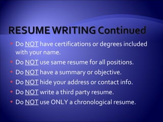 Do  NOT  have certifications or degrees included with your name. Do  NOT  use same resume for all positions. Do  NOT  have a summary or objective. Do  NOT  hide your address or contact info. Do  NOT  write a third party resume. Do  NOT  use ONLY a chronological resume. 