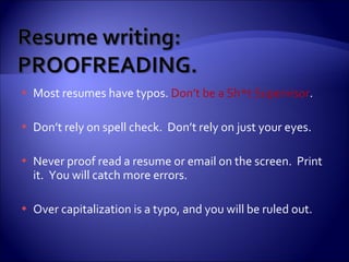 Most resumes have typos.  Don’t be a Sh*t Supervisor .  Don’t rely on spell check.  Don’t rely on just your eyes. Never proof read a resume or email on the screen.  Print it.  You will catch more errors. Over capitalization is a typo, and you will be ruled out. 