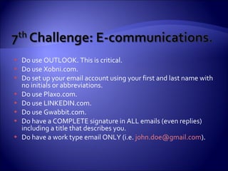 Do use OUTLOOK. This is critical. Do use Xobni.com. Do set up your email account using your first and last name with no initials or abbreviations. Do use Plaxo.com. Do use LINKEDIN.com. Do use Gwabbit.com. Do have a COMPLETE signature in ALL emails (even replies) including a title that describes you. Do have a work type email ONLY (i.e.  [email_address] ). 