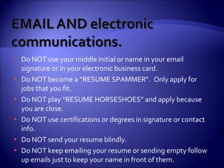 Do NOT use your middle initial or name in your email signature or in your electronic business card. Do NOT become a “RESUME SPAMMER”.  Only apply for jobs that you fit. Do NOT play “RESUME HORSESHOES” and apply because you are close.  Do NOT use certifications or degrees in signature or contact info. Do NOT send your resume blindly. Do NOT keep emailing your resume or sending empty follow up emails just to keep your name in front of them. 