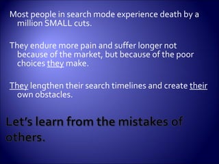 Most people in search mode experience death by a million SMALL cuts.  They endure more pain and suffer longer not because of the market, but because of the poor choices  they  make.  They  lengthen their search timelines and create  their  own obstacles. 