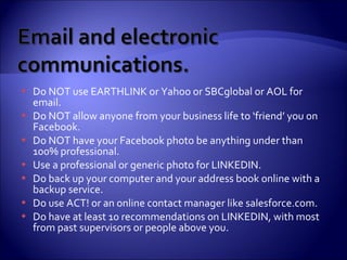 Do NOT use EARTHLINK or Yahoo or SBCglobal or AOL for email.  Do NOT allow anyone from your business life to ‘friend’ you on Facebook. Do NOT have your Facebook photo be anything under than 100% professional.  Use a professional or generic photo for LINKEDIN. Do back up your computer and your address book online with a backup service. Do use ACT! or an online contact manager like salesforce.com. Do have at least 10 recommendations on LINKEDIN, with most from past supervisors or people above you. 