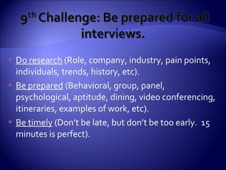 Do research  (Role, company, industry, pain points, individuals, trends, history, etc). Be prepared  (Behavioral, group, panel, psychological, aptitude, dining, video conferencing, itineraries, examples of work, etc). Be timely  (Don’t be late, but don’t be too early.  15 minutes is perfect). 
