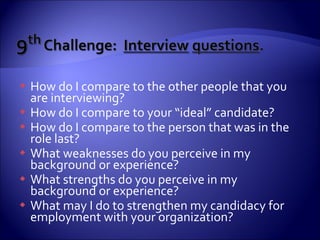 How do I compare to the other people that you are interviewing? How do I compare to your “ideal” candidate? How do I compare to the person that was in the role last? What weaknesses do you perceive in my background or experience? What strengths do you perceive in my background or experience? What may I do to strengthen my candidacy for employment with your organization? 