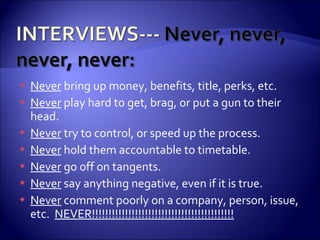 Never  bring up money, benefits, title, perks, etc. Never  play hard to get, brag, or put a gun to their head. Never  try to control, or speed up the process. Never  hold them accountable to timetable. Never  go off on tangents. Never  say anything negative, even if it is true. Never  comment poorly on a company, person, issue, etc.  NEVER!!!!!!!!!!!!!!!!!!!!!!!!!!!!!!!!!!!!!!!!!!! 