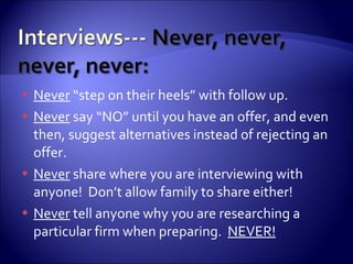 Never  “step on their heels” with follow up.  Never  say “NO” until you have an offer, and even then, suggest alternatives instead of rejecting an offer. Never  share where you are interviewing with anyone!  Don’t allow family to share either! Never  tell anyone why you are researching a particular firm when preparing.  NEVER! 