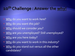 Why  do you want to work  here ? Why  do you want  this  job? Why  should we consider  you ? Why  are  you  unemployed?  Still  unemployed? Why  are you here  today ? Why  do you want to work in this  industry ? Why  do  you  stand out versus all the other candidates? 
