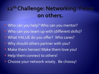 Who can you help? Who can you mentor? Who can you team up with (different skills)? What VALUE do you offer?  Who cares? Why should others partner with you? Make them heroes! Make them love you! Help them connect to others! Choose your network wisely.  Be choosy! 