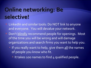 LinkedIn and similar tools: Do NOT link to anyone and everyone.  You will devalue your network. Don’t  blindly  recommend people for openings.  Most of the time you will be wrong and will damage organizations and search firms you want to help you. If you really want to help, give them  all  the names of people you know who fit.  It takes 100 names to find 4 qualified people. 