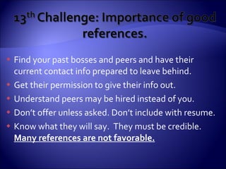 Find your past bosses and peers and have their current contact info prepared to leave behind. Get their permission to give their info out. Understand peers may be hired instead of you. Don’t offer unless asked. Don’t include with resume. Know what they will say.  They must be credible.  Many references are not favorable. 