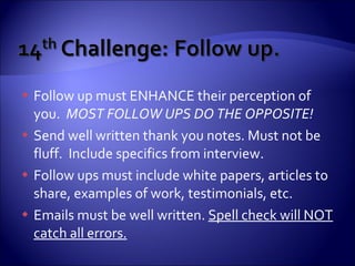 Follow up must ENHANCE their perception of you.  MOST FOLLOW UPS DO THE OPPOSITE! Send well written thank you notes. Must not be fluff.  Include specifics from interview. Follow ups must include white papers, articles to share, examples of work, testimonials, etc. Emails must be well written.  Spell check will NOT catch all errors. 