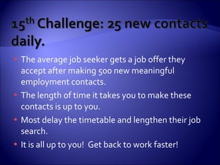 The average job seeker gets a job offer they accept after making 500 new meaningful employment contacts.  The length of time it takes you to make these  contacts is up to you. Most delay the timetable and lengthen their job search. It is all up to you!  Get back to work faster! 
