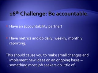 Have an accountability partner! Have metrics and do daily, weekly, monthly reporting. This should cause you to make small changes and implement new ideas on an ongoing basis---something most job seekers do little of. 