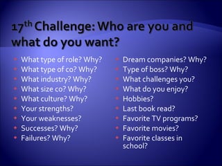 What type of role? Why? What type of co? Why? What industry? Why? What size co? Why? What culture? Why? Your strengths? Your weaknesses? Successes? Why? Failures? Why? Dream companies? Why? Type of boss? Why? What challenges you?  What do you enjoy? Hobbies? Last book read? Favorite TV programs? Favorite movies? Favorite classes in school? 