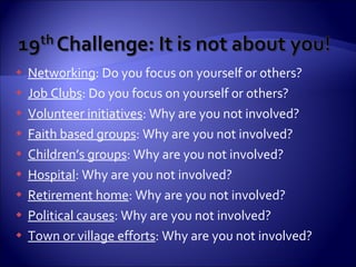 Networking : Do you focus on yourself or others? Job Clubs : Do you focus on yourself or others? Volunteer initiatives : Why are you not involved? Faith based groups : Why are you not involved? Children’s groups : Why are you not involved? Hospital : Why are you not involved? Retirement home : Why are you not involved? Political causes : Why are you not involved? Town or village efforts : Why are you not involved? 