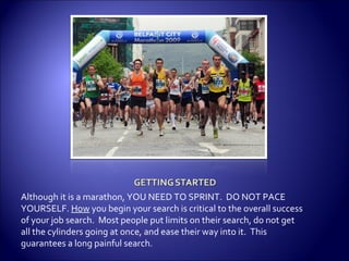Although it is a marathon, YOU NEED TO SPRINT.  DO NOT PACE YOURSELF.  How  you begin your search is critical to the overall success of your job search.  Most people put limits on their search, do not get all the cylinders going at once, and ease their way into it.  This guarantees a long painful search. 