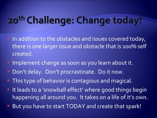 In addition to the obstacles and issues covered today, there is one larger issue and obstacle that is 100% self created. Implement change as soon as you learn about it. Don’t delay.  Don’t procrastinate.  Do it now. This type of behavior is contagious and magical. It leads to a ‘snowball effect’ where good things begin happening all around you.  It takes on a life of it’s own. But you have to start TODAY and create that spark! 