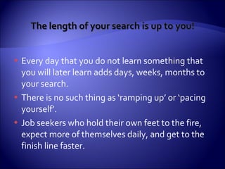 Every day that you do not learn something that you will later learn adds days, weeks, months to your search. There is no such thing as ‘ramping up’ or ‘pacing yourself’.  Job seekers who hold their own feet to the fire, expect more of themselves daily, and get to the finish line faster. 