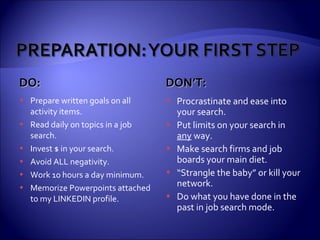 DO: DON’T: Prepare written goals on all activity items. Read daily on topics in a job search. Invest $ in your search. Avoid ALL negativity. Work 10 hours a day minimum. Memorize Powerpoints attached to my LINKEDIN profile. Procrastinate and ease into your search. Put limits on your search in  any  way. Make search firms and job boards your main diet. “ Strangle the baby” or kill your network. Do what you have done in the past in job search mode. 