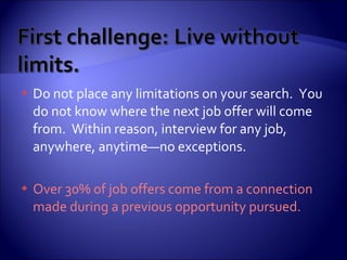 Do not place any limitations on your search.  You do not know where the next job offer will come from.  Within reason, interview for any job, anywhere, anytime—no exceptions. Over 30% of job offers come from a connection made during a previous opportunity pursued.   