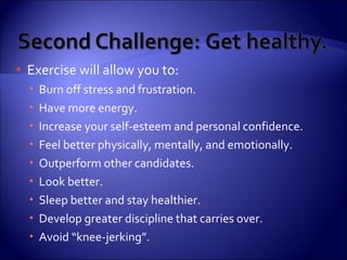 Exercise will allow you to: Burn off stress and frustration. Have more energy. Increase your self-esteem and personal confidence. Feel better physically, mentally, and emotionally. Outperform other candidates. Look better. Sleep better and stay healthier. Develop greater discipline that carries over. Avoid “knee-jerking”. 