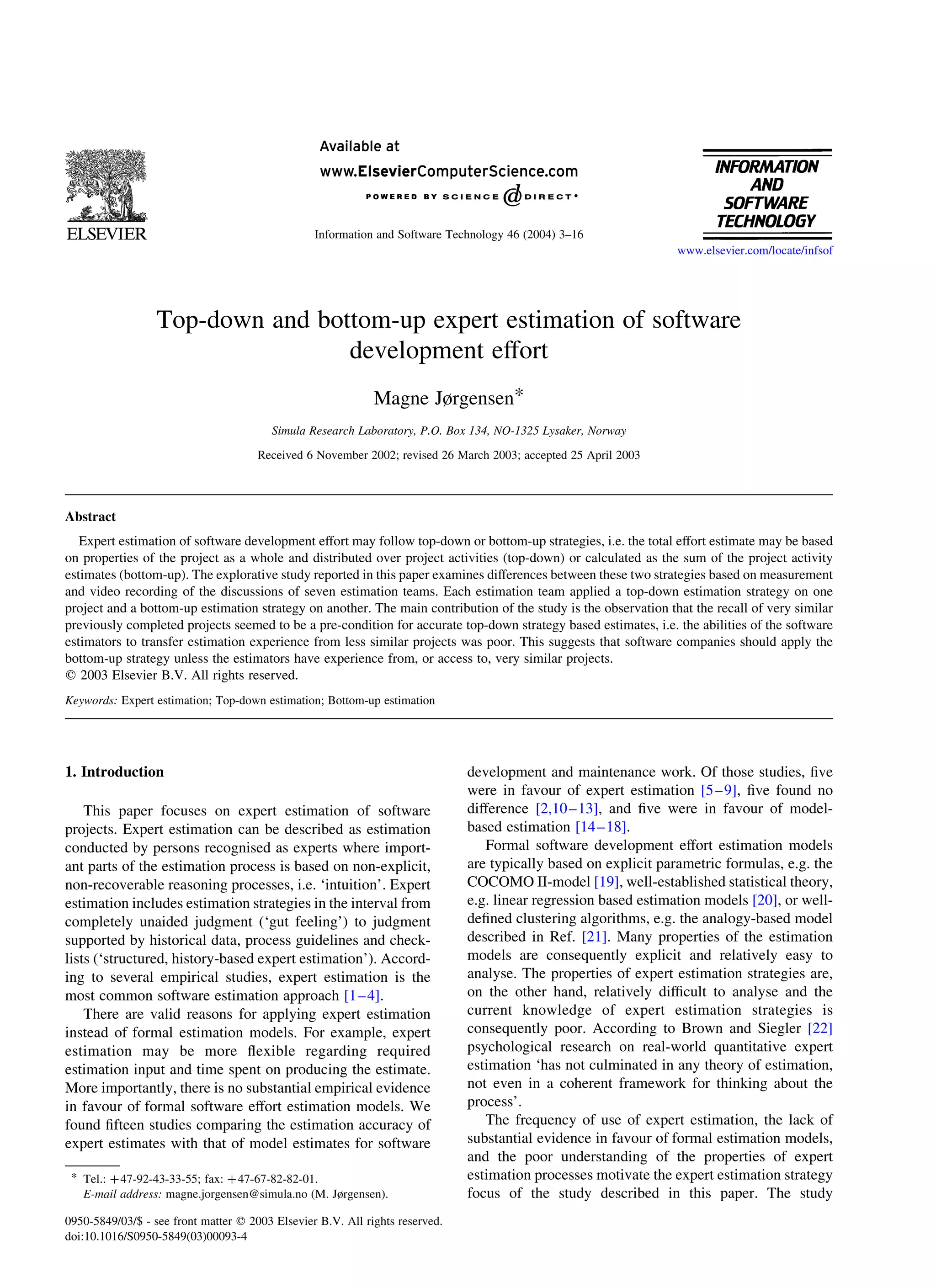 Top-down and bottom-up expert estimation of software
development effort
Magne Jørgensen*
Simula Research Laboratory, P.O. Box 134, NO-1325 Lysaker, Norway
Received 6 November 2002; revised 26 March 2003; accepted 25 April 2003
Abstract
Expert estimation of software development effort may follow top-down or bottom-up strategies, i.e. the total effort estimate may be based
on properties of the project as a whole and distributed over project activities (top-down) or calculated as the sum of the project activity
estimates (bottom-up). The explorative study reported in this paper examines differences between these two strategies based on measurement
and video recording of the discussions of seven estimation teams. Each estimation team applied a top-down estimation strategy on one
project and a bottom-up estimation strategy on another. The main contribution of the study is the observation that the recall of very similar
previously completed projects seemed to be a pre-condition for accurate top-down strategy based estimates, i.e. the abilities of the software
estimators to transfer estimation experience from less similar projects was poor. This suggests that software companies should apply the
bottom-up strategy unless the estimators have experience from, or access to, very similar projects.
q 2003 Elsevier B.V. All rights reserved.
Keywords: Expert estimation; Top-down estimation; Bottom-up estimation
1. Introduction
This paper focuses on expert estimation of software
projects. Expert estimation can be described as estimation
conducted by persons recognised as experts where import-
ant parts of the estimation process is based on non-explicit,
non-recoverable reasoning processes, i.e. ‘intuition’. Expert
estimation includes estimation strategies in the interval from
completely unaided judgment (‘gut feeling’) to judgment
supported by historical data, process guidelines and check-
lists (‘structured, history-based expert estimation’). Accord-
ing to several empirical studies, expert estimation is the
most common software estimation approach [1–4].
There are valid reasons for applying expert estimation
instead of formal estimation models. For example, expert
estimation may be more ﬂexible regarding required
estimation input and time spent on producing the estimate.
More importantly, there is no substantial empirical evidence
in favour of formal software effort estimation models. We
found ﬁfteen studies comparing the estimation accuracy of
expert estimates with that of model estimates for software
development and maintenance work. Of those studies, ﬁve
were in favour of expert estimation [5–9], ﬁve found no
difference [2,10–13], and ﬁve were in favour of model-
based estimation [14–18].
Formal software development effort estimation models
are typically based on explicit parametric formulas, e.g. the
COCOMO II-model [19], well-established statistical theory,
e.g. linear regression based estimation models [20], or well-
deﬁned clustering algorithms, e.g. the analogy-based model
described in Ref. [21]. Many properties of the estimation
models are consequently explicit and relatively easy to
analyse. The properties of expert estimation strategies are,
on the other hand, relatively difﬁcult to analyse and the
current knowledge of expert estimation strategies is
consequently poor. According to Brown and Siegler [22]
psychological research on real-world quantitative expert
estimation ‘has not culminated in any theory of estimation,
not even in a coherent framework for thinking about the
process’.
The frequency of use of expert estimation, the lack of
substantial evidence in favour of formal estimation models,
and the poor understanding of the properties of expert
estimation processes motivate the expert estimation strategy
focus of the study described in this paper. The study
0950-5849/03/$ - see front matter q 2003 Elsevier B.V. All rights reserved.
doi:10.1016/S0950-5849(03)00093-4
Information and Software Technology 46 (2004) 3–16
www.elsevier.com/locate/infsof
* Tel.: þ47-92-43-33-55; fax: þ47-67-82-82-01.
E-mail address: magne.jorgensen@simula.no (M. Jørgensen).
 
