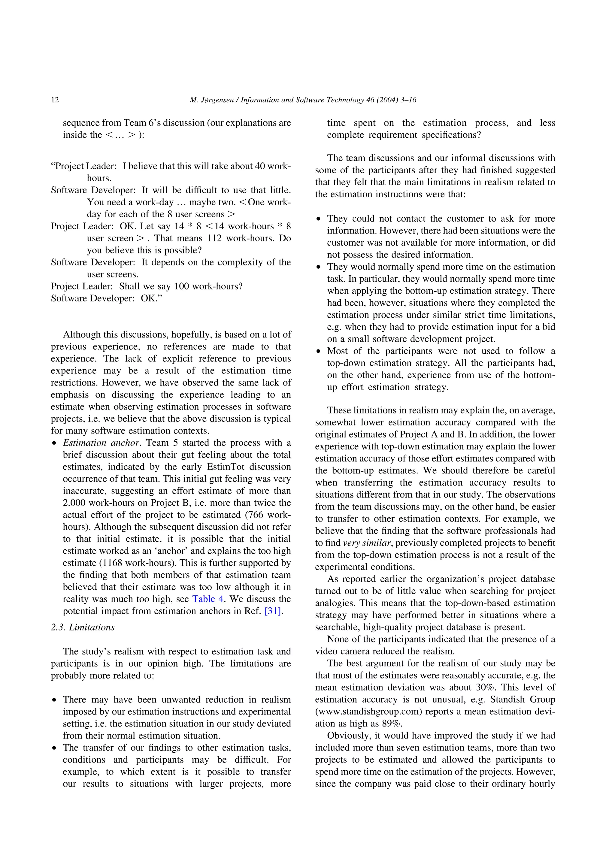 sequence from Team 6’s discussion (our explanations are
inside the ,… . ):
“Project Leader: I believe that this will take about 40 work-
hours.
Software Developer: It will be difﬁcult to use that little.
You need a work-day … maybe two. ,One work-
day for each of the 8 user screens .
Project Leader: OK. Let say 14 * 8 ,14 work-hours * 8
user screen . . That means 112 work-hours. Do
you believe this is possible?
Software Developer: It depends on the complexity of the
user screens.
Project Leader: Shall we say 100 work-hours?
Software Developer: OK.”
Although this discussions, hopefully, is based on a lot of
previous experience, no references are made to that
experience. The lack of explicit reference to previous
experience may be a result of the estimation time
restrictions. However, we have observed the same lack of
emphasis on discussing the experience leading to an
estimate when observing estimation processes in software
projects, i.e. we believe that the above discussion is typical
for many software estimation contexts.
† Estimation anchor. Team 5 started the process with a
brief discussion about their gut feeling about the total
estimates, indicated by the early EstimTot discussion
occurrence of that team. This initial gut feeling was very
inaccurate, suggesting an effort estimate of more than
2.000 work-hours on Project B, i.e. more than twice the
actual effort of the project to be estimated (766 work-
hours). Although the subsequent discussion did not refer
to that initial estimate, it is possible that the initial
estimate worked as an ‘anchor’ and explains the too high
estimate (1168 work-hours). This is further supported by
the ﬁnding that both members of that estimation team
believed that their estimate was too low although it in
reality was much too high, see Table 4. We discuss the
potential impact from estimation anchors in Ref. [31].
2.3. Limitations
The study’s realism with respect to estimation task and
participants is in our opinion high. The limitations are
probably more related to:
† There may have been unwanted reduction in realism
imposed by our estimation instructions and experimental
setting, i.e. the estimation situation in our study deviated
from their normal estimation situation.
† The transfer of our ﬁndings to other estimation tasks,
conditions and participants may be difﬁcult. For
example, to which extent is it possible to transfer
our results to situations with larger projects, more
time spent on the estimation process, and less
complete requirement speciﬁcations?
The team discussions and our informal discussions with
some of the participants after they had ﬁnished suggested
that they felt that the main limitations in realism related to
the estimation instructions were that:
† They could not contact the customer to ask for more
information. However, there had been situations were the
customer was not available for more information, or did
not possess the desired information.
† They would normally spend more time on the estimation
task. In particular, they would normally spend more time
when applying the bottom-up estimation strategy. There
had been, however, situations where they completed the
estimation process under similar strict time limitations,
e.g. when they had to provide estimation input for a bid
on a small software development project.
† Most of the participants were not used to follow a
top-down estimation strategy. All the participants had,
on the other hand, experience from use of the bottom-
up effort estimation strategy.
These limitations in realism may explain the, on average,
somewhat lower estimation accuracy compared with the
original estimates of Project A and B. In addition, the lower
experience with top-down estimation may explain the lower
estimation accuracy of those effort estimates compared with
the bottom-up estimates. We should therefore be careful
when transferring the estimation accuracy results to
situations different from that in our study. The observations
from the team discussions may, on the other hand, be easier
to transfer to other estimation contexts. For example, we
believe that the ﬁnding that the software professionals had
to ﬁnd very similar, previously completed projects to beneﬁt
from the top-down estimation process is not a result of the
experimental conditions.
As reported earlier the organization’s project database
turned out to be of little value when searching for project
analogies. This means that the top-down-based estimation
strategy may have performed better in situations where a
searchable, high-quality project database is present.
None of the participants indicated that the presence of a
video camera reduced the realism.
The best argument for the realism of our study may be
that most of the estimates were reasonably accurate, e.g. the
mean estimation deviation was about 30%. This level of
estimation accuracy is not unusual, e.g. Standish Group
(www.standishgroup.com) reports a mean estimation devi-
ation as high as 89%.
Obviously, it would have improved the study if we had
included more than seven estimation teams, more than two
projects to be estimated and allowed the participants to
spend more time on the estimation of the projects. However,
since the company was paid close to their ordinary hourly
M. Jørgensen / Information and Software Technology 46 (2004) 3–1612
 