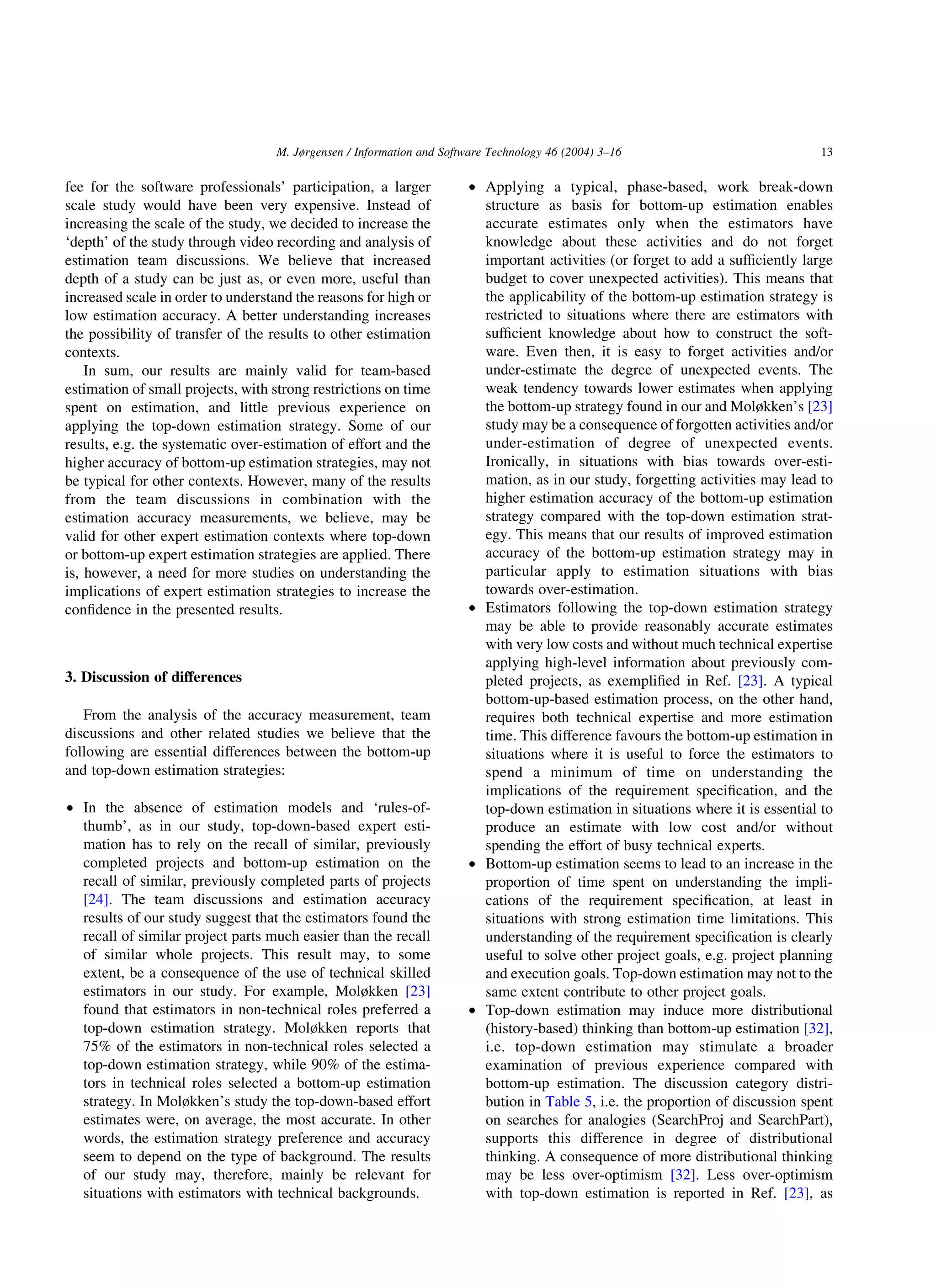 fee for the software professionals’ participation, a larger
scale study would have been very expensive. Instead of
increasing the scale of the study, we decided to increase the
‘depth’ of the study through video recording and analysis of
estimation team discussions. We believe that increased
depth of a study can be just as, or even more, useful than
increased scale in order to understand the reasons for high or
low estimation accuracy. A better understanding increases
the possibility of transfer of the results to other estimation
contexts.
In sum, our results are mainly valid for team-based
estimation of small projects, with strong restrictions on time
spent on estimation, and little previous experience on
applying the top-down estimation strategy. Some of our
results, e.g. the systematic over-estimation of effort and the
higher accuracy of bottom-up estimation strategies, may not
be typical for other contexts. However, many of the results
from the team discussions in combination with the
estimation accuracy measurements, we believe, may be
valid for other expert estimation contexts where top-down
or bottom-up expert estimation strategies are applied. There
is, however, a need for more studies on understanding the
implications of expert estimation strategies to increase the
conﬁdence in the presented results.
3. Discussion of differences
From the analysis of the accuracy measurement, team
discussions and other related studies we believe that the
following are essential differences between the bottom-up
and top-down estimation strategies:
† In the absence of estimation models and ‘rules-of-
thumb’, as in our study, top-down-based expert esti-
mation has to rely on the recall of similar, previously
completed projects and bottom-up estimation on the
recall of similar, previously completed parts of projects
[24]. The team discussions and estimation accuracy
results of our study suggest that the estimators found the
recall of similar project parts much easier than the recall
of similar whole projects. This result may, to some
extent, be a consequence of the use of technical skilled
estimators in our study. For example, Moløkken [23]
found that estimators in non-technical roles preferred a
top-down estimation strategy. Moløkken reports that
75% of the estimators in non-technical roles selected a
top-down estimation strategy, while 90% of the estima-
tors in technical roles selected a bottom-up estimation
strategy. In Moløkken’s study the top-down-based effort
estimates were, on average, the most accurate. In other
words, the estimation strategy preference and accuracy
seem to depend on the type of background. The results
of our study may, therefore, mainly be relevant for
situations with estimators with technical backgrounds.
† Applying a typical, phase-based, work break-down
structure as basis for bottom-up estimation enables
accurate estimates only when the estimators have
knowledge about these activities and do not forget
important activities (or forget to add a sufﬁciently large
budget to cover unexpected activities). This means that
the applicability of the bottom-up estimation strategy is
restricted to situations where there are estimators with
sufﬁcient knowledge about how to construct the soft-
ware. Even then, it is easy to forget activities and/or
under-estimate the degree of unexpected events. The
weak tendency towards lower estimates when applying
the bottom-up strategy found in our and Moløkken’s [23]
study may be a consequence of forgotten activities and/or
under-estimation of degree of unexpected events.
Ironically, in situations with bias towards over-esti-
mation, as in our study, forgetting activities may lead to
higher estimation accuracy of the bottom-up estimation
strategy compared with the top-down estimation strat-
egy. This means that our results of improved estimation
accuracy of the bottom-up estimation strategy may in
particular apply to estimation situations with bias
towards over-estimation.
† Estimators following the top-down estimation strategy
may be able to provide reasonably accurate estimates
with very low costs and without much technical expertise
applying high-level information about previously com-
pleted projects, as exempliﬁed in Ref. [23]. A typical
bottom-up-based estimation process, on the other hand,
requires both technical expertise and more estimation
time. This difference favours the bottom-up estimation in
situations where it is useful to force the estimators to
spend a minimum of time on understanding the
implications of the requirement speciﬁcation, and the
top-down estimation in situations where it is essential to
produce an estimate with low cost and/or without
spending the effort of busy technical experts.
† Bottom-up estimation seems to lead to an increase in the
proportion of time spent on understanding the impli-
cations of the requirement speciﬁcation, at least in
situations with strong estimation time limitations. This
understanding of the requirement speciﬁcation is clearly
useful to solve other project goals, e.g. project planning
and execution goals. Top-down estimation may not to the
same extent contribute to other project goals.
† Top-down estimation may induce more distributional
(history-based) thinking than bottom-up estimation [32],
i.e. top-down estimation may stimulate a broader
examination of previous experience compared with
bottom-up estimation. The discussion category distri-
bution in Table 5, i.e. the proportion of discussion spent
on searches for analogies (SearchProj and SearchPart),
supports this difference in degree of distributional
thinking. A consequence of more distributional thinking
may be less over-optimism [32]. Less over-optimism
with top-down estimation is reported in Ref. [23], as
M. Jørgensen / Information and Software Technology 46 (2004) 3–16 13
 