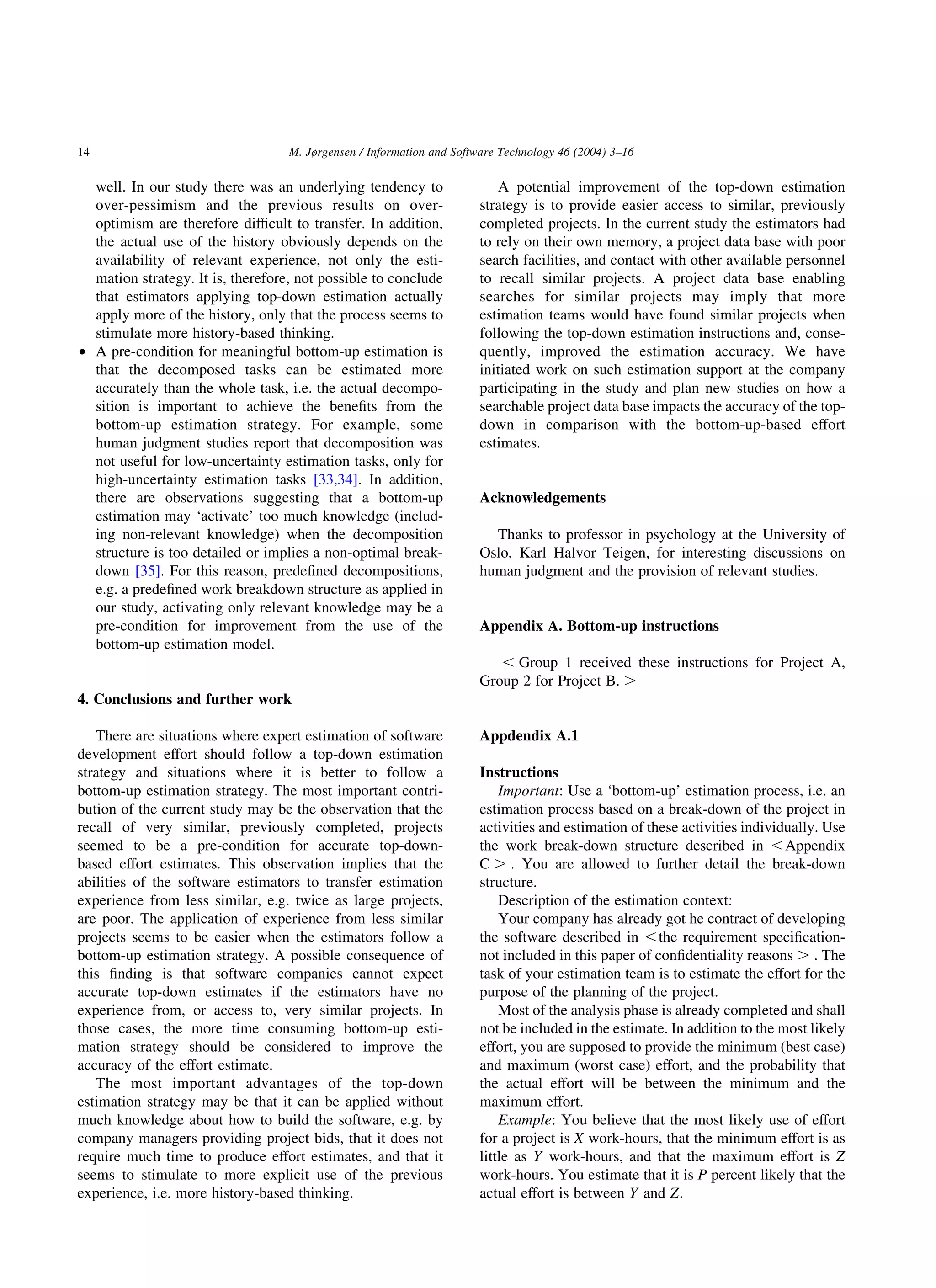 well. In our study there was an underlying tendency to
over-pessimism and the previous results on over-
optimism are therefore difﬁcult to transfer. In addition,
the actual use of the history obviously depends on the
availability of relevant experience, not only the esti-
mation strategy. It is, therefore, not possible to conclude
that estimators applying top-down estimation actually
apply more of the history, only that the process seems to
stimulate more history-based thinking.
† A pre-condition for meaningful bottom-up estimation is
that the decomposed tasks can be estimated more
accurately than the whole task, i.e. the actual decompo-
sition is important to achieve the beneﬁts from the
bottom-up estimation strategy. For example, some
human judgment studies report that decomposition was
not useful for low-uncertainty estimation tasks, only for
high-uncertainty estimation tasks [33,34]. In addition,
there are observations suggesting that a bottom-up
estimation may ‘activate’ too much knowledge (includ-
ing non-relevant knowledge) when the decomposition
structure is too detailed or implies a non-optimal break-
down [35]. For this reason, predeﬁned decompositions,
e.g. a predeﬁned work breakdown structure as applied in
our study, activating only relevant knowledge may be a
pre-condition for improvement from the use of the
bottom-up estimation model.
4. Conclusions and further work
There are situations where expert estimation of software
development effort should follow a top-down estimation
strategy and situations where it is better to follow a
bottom-up estimation strategy. The most important contri-
bution of the current study may be the observation that the
recall of very similar, previously completed, projects
seemed to be a pre-condition for accurate top-down-
based effort estimates. This observation implies that the
abilities of the software estimators to transfer estimation
experience from less similar, e.g. twice as large projects,
are poor. The application of experience from less similar
projects seems to be easier when the estimators follow a
bottom-up estimation strategy. A possible consequence of
this ﬁnding is that software companies cannot expect
accurate top-down estimates if the estimators have no
experience from, or access to, very similar projects. In
those cases, the more time consuming bottom-up esti-
mation strategy should be considered to improve the
accuracy of the effort estimate.
The most important advantages of the top-down
estimation strategy may be that it can be applied without
much knowledge about how to build the software, e.g. by
company managers providing project bids, that it does not
require much time to produce effort estimates, and that it
seems to stimulate to more explicit use of the previous
experience, i.e. more history-based thinking.
A potential improvement of the top-down estimation
strategy is to provide easier access to similar, previously
completed projects. In the current study the estimators had
to rely on their own memory, a project data base with poor
search facilities, and contact with other available personnel
to recall similar projects. A project data base enabling
searches for similar projects may imply that more
estimation teams would have found similar projects when
following the top-down estimation instructions and, conse-
quently, improved the estimation accuracy. We have
initiated work on such estimation support at the company
participating in the study and plan new studies on how a
searchable project data base impacts the accuracy of the top-
down in comparison with the bottom-up-based effort
estimates.
Acknowledgements
Thanks to professor in psychology at the University of
Oslo, Karl Halvor Teigen, for interesting discussions on
human judgment and the provision of relevant studies.
Appendix A. Bottom-up instructions
, Group 1 received these instructions for Project A,
Group 2 for Project B. .
Appdendix A.1
Instructions
Important: Use a ‘bottom-up’ estimation process, i.e. an
estimation process based on a break-down of the project in
activities and estimation of these activities individually. Use
the work break-down structure described in ,Appendix
C . . You are allowed to further detail the break-down
structure.
Description of the estimation context:
Your company has already got he contract of developing
the software described in ,the requirement speciﬁcation-
not included in this paper of conﬁdentiality reasons . . The
task of your estimation team is to estimate the effort for the
purpose of the planning of the project.
Most of the analysis phase is already completed and shall
not be included in the estimate. In addition to the most likely
effort, you are supposed to provide the minimum (best case)
and maximum (worst case) effort, and the probability that
the actual effort will be between the minimum and the
maximum effort.
Example: You believe that the most likely use of effort
for a project is X work-hours, that the minimum effort is as
little as Y work-hours, and that the maximum effort is Z
work-hours. You estimate that it is P percent likely that the
actual effort is between Y and Z:
M. Jørgensen / Information and Software Technology 46 (2004) 3–1614
 