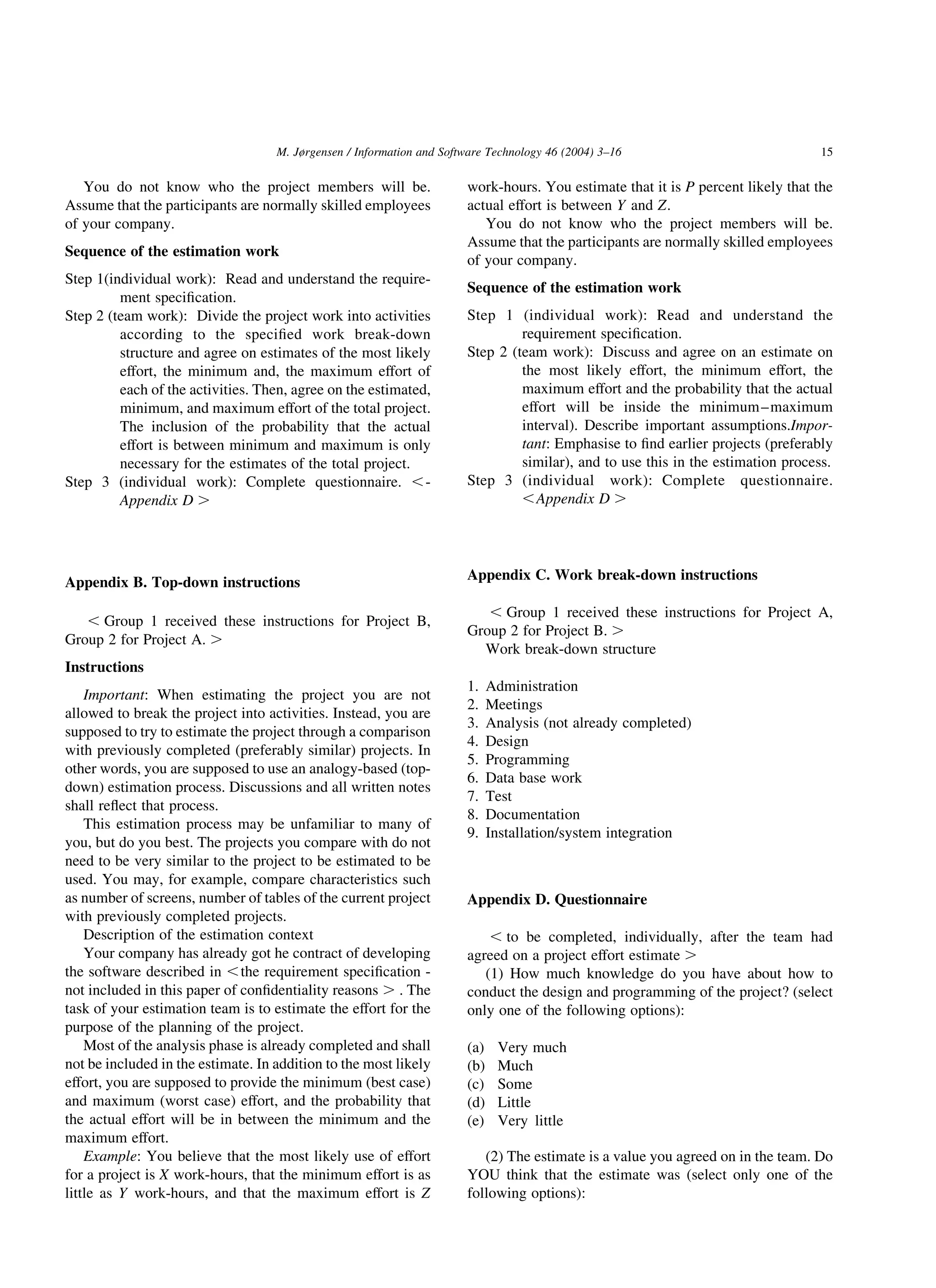 You do not know who the project members will be.
Assume that the participants are normally skilled employees
of your company.
Sequence of the estimation work
Step 1(individual work): Read and understand the require-
ment speciﬁcation.
Step 2 (team work): Divide the project work into activities
according to the speciﬁed work break-down
structure and agree on estimates of the most likely
effort, the minimum and, the maximum effort of
each of the activities. Then, agree on the estimated,
minimum, and maximum effort of the total project.
The inclusion of the probability that the actual
effort is between minimum and maximum is only
necessary for the estimates of the total project.
Step 3 (individual work): Complete questionnaire. ,-
Appendix D .
Appendix B. Top-down instructions
, Group 1 received these instructions for Project B,
Group 2 for Project A. .
Instructions
Important: When estimating the project you are not
allowed to break the project into activities. Instead, you are
supposed to try to estimate the project through a comparison
with previously completed (preferably similar) projects. In
other words, you are supposed to use an analogy-based (top-
down) estimation process. Discussions and all written notes
shall reﬂect that process.
This estimation process may be unfamiliar to many of
you, but do you best. The projects you compare with do not
need to be very similar to the project to be estimated to be
used. You may, for example, compare characteristics such
as number of screens, number of tables of the current project
with previously completed projects.
Description of the estimation context
Your company has already got he contract of developing
the software described in ,the requirement speciﬁcation -
not included in this paper of conﬁdentiality reasons . . The
task of your estimation team is to estimate the effort for the
purpose of the planning of the project.
Most of the analysis phase is already completed and shall
not be included in the estimate. In addition to the most likely
effort, you are supposed to provide the minimum (best case)
and maximum (worst case) effort, and the probability that
the actual effort will be in between the minimum and the
maximum effort.
Example: You believe that the most likely use of effort
for a project is X work-hours, that the minimum effort is as
little as Y work-hours, and that the maximum effort is Z
work-hours. You estimate that it is P percent likely that the
actual effort is between Y and Z:
You do not know who the project members will be.
Assume that the participants are normally skilled employees
of your company.
Sequence of the estimation work
Step 1 (individual work): Read and understand the
requirement speciﬁcation.
Step 2 (team work): Discuss and agree on an estimate on
the most likely effort, the minimum effort, the
maximum effort and the probability that the actual
effort will be inside the minimum–maximum
interval). Describe important assumptions.Impor-
tant: Emphasise to ﬁnd earlier projects (preferably
similar), and to use this in the estimation process.
Step 3 (individual work): Complete questionnaire.
,Appendix D .
Appendix C. Work break-down instructions
, Group 1 received these instructions for Project A,
Group 2 for Project B. .
Work break-down structure
1. Administration
2. Meetings
3. Analysis (not already completed)
4. Design
5. Programming
6. Data base work
7. Test
8. Documentation
9. Installation/system integration
Appendix D. Questionnaire
, to be completed, individually, after the team had
agreed on a project effort estimate .
(1) How much knowledge do you have about how to
conduct the design and programming of the project? (select
only one of the following options):
(a) Very much
(b) Much
(c) Some
(d) Little
(e) Very little
(2) The estimate is a value you agreed on in the team. Do
YOU think that the estimate was (select only one of the
following options):
M. Jørgensen / Information and Software Technology 46 (2004) 3–16 15
 