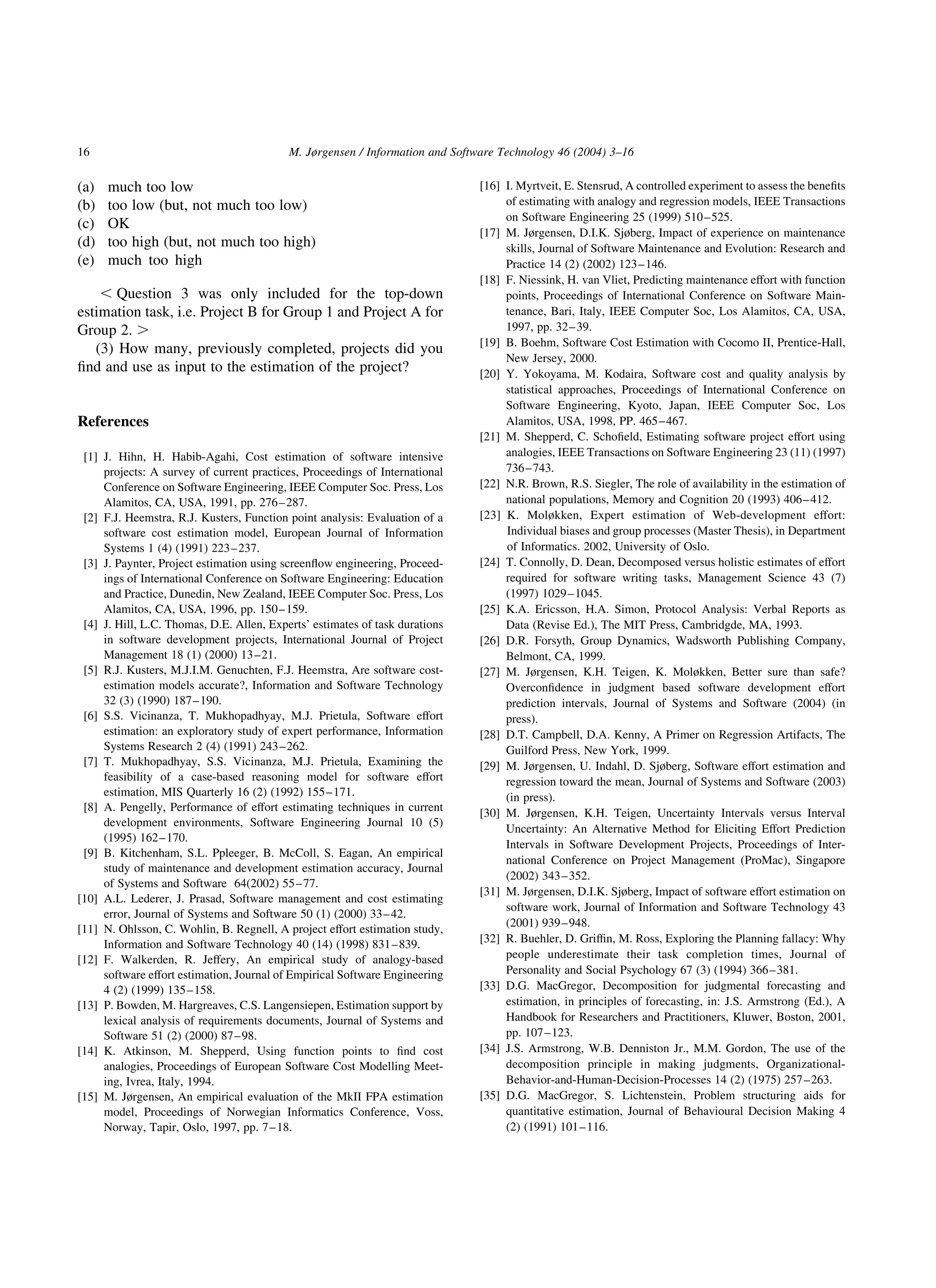 (a) much too low
(b) too low (but, not much too low)
(c) OK
(d) too high (but, not much too high)
(e) much too high
, Question 3 was only included for the top-down
estimation task, i.e. Project B for Group 1 and Project A for
Group 2. .
(3) How many, previously completed, projects did you
ﬁnd and use as input to the estimation of the project?
References
[1] J. Hihn, H. Habib-Agahi, Cost estimation of software intensive
projects: A survey of current practices, Proceedings of International
Conference on Software Engineering, IEEE Computer Soc. Press, Los
Alamitos, CA, USA, 1991, pp. 276–287.
[2] F.J. Heemstra, R.J. Kusters, Function point analysis: Evaluation of a
software cost estimation model, European Journal of Information
Systems 1 (4) (1991) 223–237.
[3] J. Paynter, Project estimation using screenﬂow engineering, Proceed-
ings of International Conference on Software Engineering: Education
and Practice, Dunedin, New Zealand, IEEE Computer Soc. Press, Los
Alamitos, CA, USA, 1996, pp. 150–159.
[4] J. Hill, L.C. Thomas, D.E. Allen, Experts’ estimates of task durations
in software development projects, International Journal of Project
Management 18 (1) (2000) 13–21.
[5] R.J. Kusters, M.J.I.M. Genuchten, F.J. Heemstra, Are software cost-
estimation models accurate?, Information and Software Technology
32 (3) (1990) 187–190.
[6] S.S. Vicinanza, T. Mukhopadhyay, M.J. Prietula, Software effort
estimation: an exploratory study of expert performance, Information
Systems Research 2 (4) (1991) 243–262.
[7] T. Mukhopadhyay, S.S. Vicinanza, M.J. Prietula, Examining the
feasibility of a case-based reasoning model for software effort
estimation, MIS Quarterly 16 (2) (1992) 155–171.
[8] A. Pengelly, Performance of effort estimating techniques in current
development environments, Software Engineering Journal 10 (5)
(1995) 162–170.
[9] B. Kitchenham, S.L. Ppleeger, B. McColl, S. Eagan, An empirical
study of maintenance and development estimation accuracy, Journal
of Systems and Software 64(2002) 55–77.
[10] A.L. Lederer, J. Prasad, Software management and cost estimating
error, Journal of Systems and Software 50 (1) (2000) 33–42.
[11] N. Ohlsson, C. Wohlin, B. Regnell, A project effort estimation study,
Information and Software Technology 40 (14) (1998) 831–839.
[12] F. Walkerden, R. Jeffery, An empirical study of analogy-based
software effort estimation, Journal of Empirical Software Engineering
4 (2) (1999) 135–158.
[13] P. Bowden, M. Hargreaves, C.S. Langensiepen, Estimation support by
lexical analysis of requirements documents, Journal of Systems and
Software 51 (2) (2000) 87–98.
[14] K. Atkinson, M. Shepperd, Using function points to ﬁnd cost
analogies, Proceedings of European Software Cost Modelling Meet-
ing, Ivrea, Italy, 1994.
[15] M. Jørgensen, An empirical evaluation of the MkII FPA estimation
model, Proceedings of Norwegian Informatics Conference, Voss,
Norway, Tapir, Oslo, 1997, pp. 7–18.
[16] I. Myrtveit, E. Stensrud, A controlled experiment to assess the beneﬁts
of estimating with analogy and regression models, IEEE Transactions
on Software Engineering 25 (1999) 510–525.
[17] M. Jørgensen, D.I.K. Sjøberg, Impact of experience on maintenance
skills, Journal of Software Maintenance and Evolution: Research and
Practice 14 (2) (2002) 123–146.
[18] F. Niessink, H. van Vliet, Predicting maintenance effort with function
points, Proceedings of International Conference on Software Main-
tenance, Bari, Italy, IEEE Computer Soc, Los Alamitos, CA, USA,
1997, pp. 32–39.
[19] B. Boehm, Software Cost Estimation with Cocomo II, Prentice-Hall,
New Jersey, 2000.
[20] Y. Yokoyama, M. Kodaira, Software cost and quality analysis by
statistical approaches, Proceedings of International Conference on
Software Engineering, Kyoto, Japan, IEEE Computer Soc, Los
Alamitos, USA, 1998, PP. 465–467.
[21] M. Shepperd, C. Schoﬁeld, Estimating software project effort using
analogies, IEEE Transactions on Software Engineering 23 (11) (1997)
736–743.
[22] N.R. Brown, R.S. Siegler, The role of availability in the estimation of
national populations, Memory and Cognition 20 (1993) 406–412.
[23] K. Moløkken, Expert estimation of Web-development effort:
Individual biases and group processes (Master Thesis), in Department
of Informatics. 2002, University of Oslo.
[24] T. Connolly, D. Dean, Decomposed versus holistic estimates of effort
required for software writing tasks, Management Science 43 (7)
(1997) 1029–1045.
[25] K.A. Ericsson, H.A. Simon, Protocol Analysis: Verbal Reports as
Data (Revise Ed.), The MIT Press, Cambridgde, MA, 1993.
[26] D.R. Forsyth, Group Dynamics, Wadsworth Publishing Company,
Belmont, CA, 1999.
[27] M. Jørgensen, K.H. Teigen, K. Moløkken, Better sure than safe?
Overconﬁdence in judgment based software development effort
prediction intervals, Journal of Systems and Software (2004) (in
press).
[28] D.T. Campbell, D.A. Kenny, A Primer on Regression Artifacts, The
Guilford Press, New York, 1999.
[29] M. Jørgensen, U. Indahl, D. Sjøberg, Software effort estimation and
regression toward the mean, Journal of Systems and Software (2003)
(in press).
[30] M. Jørgensen, K.H. Teigen, Uncertainty Intervals versus Interval
Uncertainty: An Alternative Method for Eliciting Effort Prediction
Intervals in Software Development Projects, Proceedings of Inter-
national Conference on Project Management (ProMac), Singapore
(2002) 343–352.
[31] M. Jørgensen, D.I.K. Sjøberg, Impact of software effort estimation on
software work, Journal of Information and Software Technology 43
(2001) 939–948.
[32] R. Buehler, D. Grifﬁn, M. Ross, Exploring the Planning fallacy: Why
people underestimate their task completion times, Journal of
Personality and Social Psychology 67 (3) (1994) 366–381.
[33] D.G. MacGregor, Decomposition for judgmental forecasting and
estimation, in principles of forecasting, in: J.S. Armstrong (Ed.), A
Handbook for Researchers and Practitioners, Kluwer, Boston, 2001,
pp. 107–123.
[34] J.S. Armstrong, W.B. Denniston Jr., M.M. Gordon, The use of the
decomposition principle in making judgments, Organizational-
Behavior-and-Human-Decision-Processes 14 (2) (1975) 257–263.
[35] D.G. MacGregor, S. Lichtenstein, Problem structuring aids for
quantitative estimation, Journal of Behavioural Decision Making 4
(2) (1991) 101–116.
M. Jørgensen / Information and Software Technology 46 (2004) 3–1616
 