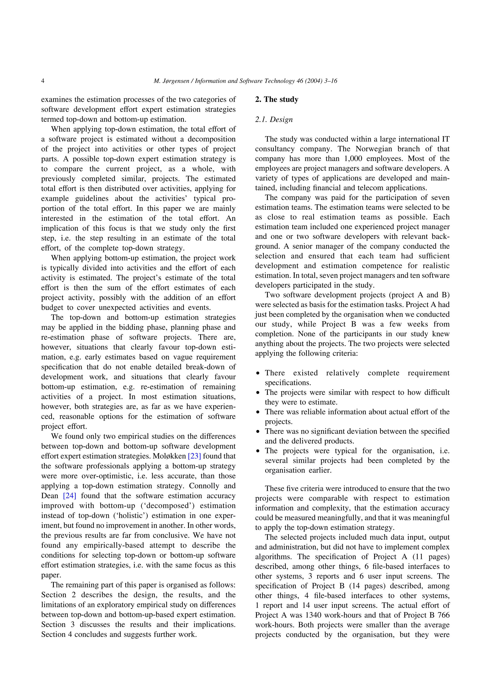 examines the estimation processes of the two categories of
software development effort expert estimation strategies
termed top-down and bottom-up estimation.
When applying top-down estimation, the total effort of
a software project is estimated without a decomposition
of the project into activities or other types of project
parts. A possible top-down expert estimation strategy is
to compare the current project, as a whole, with
previously completed similar, projects. The estimated
total effort is then distributed over activities, applying for
example guidelines about the activities’ typical pro-
portion of the total effort. In this paper we are mainly
interested in the estimation of the total effort. An
implication of this focus is that we study only the ﬁrst
step, i.e. the step resulting in an estimate of the total
effort, of the complete top-down strategy.
When applying bottom-up estimation, the project work
is typically divided into activities and the effort of each
activity is estimated. The project’s estimate of the total
effort is then the sum of the effort estimates of each
project activity, possibly with the addition of an effort
budget to cover unexpected activities and events.
The top-down and bottom-up estimation strategies
may be applied in the bidding phase, planning phase and
re-estimation phase of software projects. There are,
however, situations that clearly favour top-down esti-
mation, e.g. early estimates based on vague requirement
speciﬁcation that do not enable detailed break-down of
development work, and situations that clearly favour
bottom-up estimation, e.g. re-estimation of remaining
activities of a project. In most estimation situations,
however, both strategies are, as far as we have experien-
ced, reasonable options for the estimation of software
project effort.
We found only two empirical studies on the differences
between top-down and bottom-up software development
effort expert estimation strategies. Moløkken [23] found that
the software professionals applying a bottom-up strategy
were more over-optimistic, i.e. less accurate, than those
applying a top-down estimation strategy. Connolly and
Dean [24] found that the software estimation accuracy
improved with bottom-up (‘decomposed’) estimation
instead of top-down (‘holistic’) estimation in one exper-
iment, but found no improvement in another. In other words,
the previous results are far from conclusive. We have not
found any empirically-based attempt to describe the
conditions for selecting top-down or bottom-up software
effort estimation strategies, i.e. with the same focus as this
paper.
The remaining part of this paper is organised as follows:
Section 2 describes the design, the results, and the
limitations of an exploratory empirical study on differences
between top-down and bottom-up-based expert estimation.
Section 3 discusses the results and their implications.
Section 4 concludes and suggests further work.
2. The study
2.1. Design
The study was conducted within a large international IT
consultancy company. The Norwegian branch of that
company has more than 1,000 employees. Most of the
employees are project managers and software developers. A
variety of types of applications are developed and main-
tained, including ﬁnancial and telecom applications.
The company was paid for the participation of seven
estimation teams. The estimation teams were selected to be
as close to real estimation teams as possible. Each
estimation team included one experienced project manager
and one or two software developers with relevant back-
ground. A senior manager of the company conducted the
selection and ensured that each team had sufﬁcient
development and estimation competence for realistic
estimation. In total, seven project managers and ten software
developers participated in the study.
Two software development projects (project A and B)
were selected as basis for the estimation tasks. Project A had
just been completed by the organisation when we conducted
our study, while Project B was a few weeks from
completion. None of the participants in our study knew
anything about the projects. The two projects were selected
applying the following criteria:
† There existed relatively complete requirement
speciﬁcations.
† The projects were similar with respect to how difﬁcult
they were to estimate.
† There was reliable information about actual effort of the
projects.
† There was no signiﬁcant deviation between the speciﬁed
and the delivered products.
† The projects were typical for the organisation, i.e.
several similar projects had been completed by the
organisation earlier.
These ﬁve criteria were introduced to ensure that the two
projects were comparable with respect to estimation
information and complexity, that the estimation accuracy
could be measured meaningfully, and that it was meaningful
to apply the top-down estimation strategy.
The selected projects included much data input, output
and administration, but did not have to implement complex
algorithms. The speciﬁcation of Project A (11 pages)
described, among other things, 6 ﬁle-based interfaces to
other systems, 3 reports and 6 user input screens. The
speciﬁcation of Project B (14 pages) described, among
other things, 4 ﬁle-based interfaces to other systems,
1 report and 14 user input screens. The actual effort of
Project A was 1340 work-hours and that of Project B 766
work-hours. Both projects were smaller than the average
projects conducted by the organisation, but they were
M. Jørgensen / Information and Software Technology 46 (2004) 3–164
 
