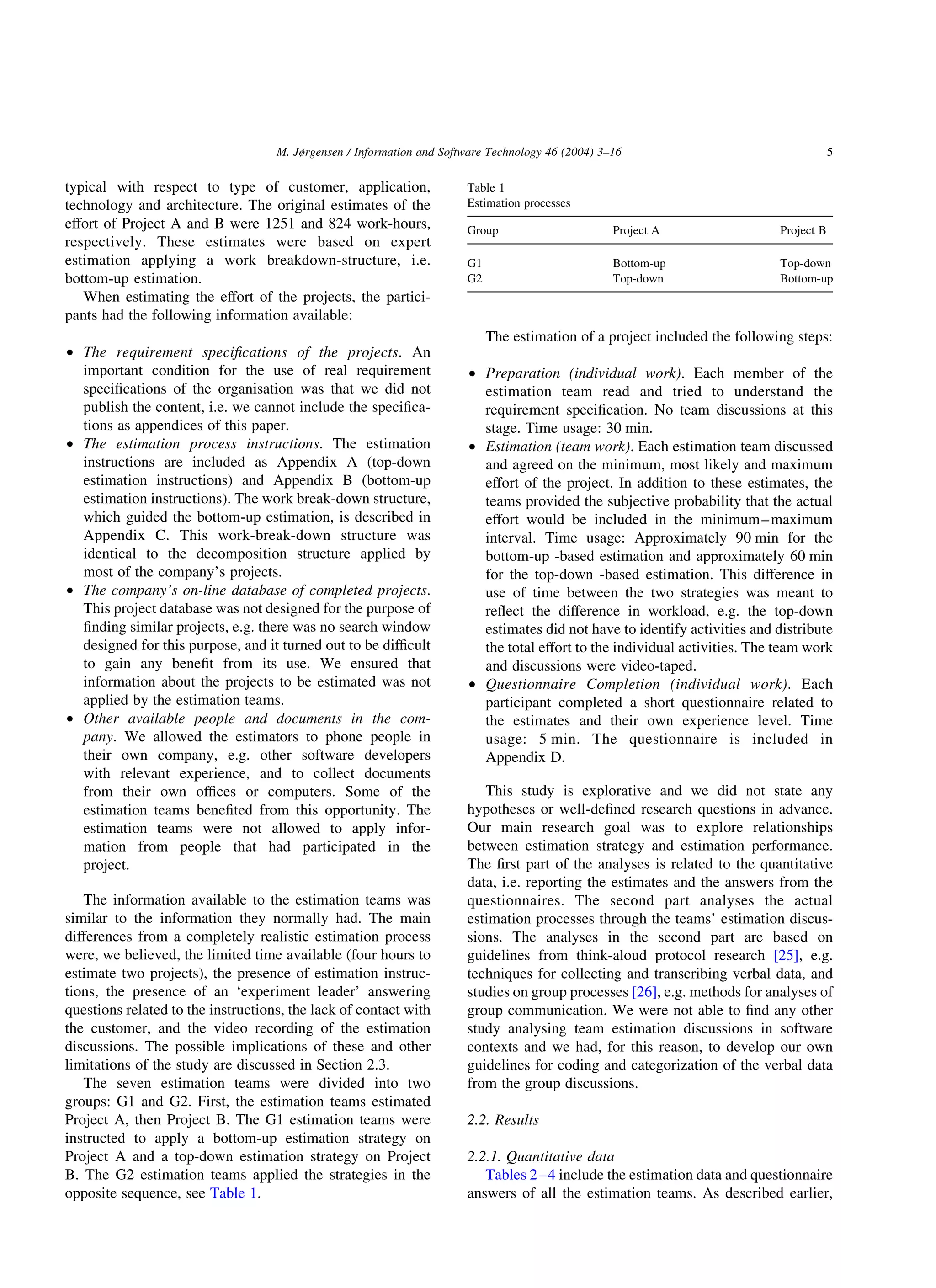 typical with respect to type of customer, application,
technology and architecture. The original estimates of the
effort of Project A and B were 1251 and 824 work-hours,
respectively. These estimates were based on expert
estimation applying a work breakdown-structure, i.e.
bottom-up estimation.
When estimating the effort of the projects, the partici-
pants had the following information available:
† The requirement speciﬁcations of the projects. An
important condition for the use of real requirement
speciﬁcations of the organisation was that we did not
publish the content, i.e. we cannot include the speciﬁca-
tions as appendices of this paper.
† The estimation process instructions. The estimation
instructions are included as Appendix A (top-down
estimation instructions) and Appendix B (bottom-up
estimation instructions). The work break-down structure,
which guided the bottom-up estimation, is described in
Appendix C. This work-break-down structure was
identical to the decomposition structure applied by
most of the company’s projects.
† The company’s on-line database of completed projects.
This project database was not designed for the purpose of
ﬁnding similar projects, e.g. there was no search window
designed for this purpose, and it turned out to be difﬁcult
to gain any beneﬁt from its use. We ensured that
information about the projects to be estimated was not
applied by the estimation teams.
† Other available people and documents in the com-
pany. We allowed the estimators to phone people in
their own company, e.g. other software developers
with relevant experience, and to collect documents
from their own ofﬁces or computers. Some of the
estimation teams beneﬁted from this opportunity. The
estimation teams were not allowed to apply infor-
mation from people that had participated in the
project.
The information available to the estimation teams was
similar to the information they normally had. The main
differences from a completely realistic estimation process
were, we believed, the limited time available (four hours to
estimate two projects), the presence of estimation instruc-
tions, the presence of an ‘experiment leader’ answering
questions related to the instructions, the lack of contact with
the customer, and the video recording of the estimation
discussions. The possible implications of these and other
limitations of the study are discussed in Section 2.3.
The seven estimation teams were divided into two
groups: G1 and G2. First, the estimation teams estimated
Project A, then Project B. The G1 estimation teams were
instructed to apply a bottom-up estimation strategy on
Project A and a top-down estimation strategy on Project
B. The G2 estimation teams applied the strategies in the
opposite sequence, see Table 1.
The estimation of a project included the following steps:
† Preparation (individual work). Each member of the
estimation team read and tried to understand the
requirement speciﬁcation. No team discussions at this
stage. Time usage: 30 min.
† Estimation (team work). Each estimation team discussed
and agreed on the minimum, most likely and maximum
effort of the project. In addition to these estimates, the
teams provided the subjective probability that the actual
effort would be included in the minimum–maximum
interval. Time usage: Approximately 90 min for the
bottom-up -based estimation and approximately 60 min
for the top-down -based estimation. This difference in
use of time between the two strategies was meant to
reﬂect the difference in workload, e.g. the top-down
estimates did not have to identify activities and distribute
the total effort to the individual activities. The team work
and discussions were video-taped.
† Questionnaire Completion (individual work). Each
participant completed a short questionnaire related to
the estimates and their own experience level. Time
usage: 5 min. The questionnaire is included in
Appendix D.
This study is explorative and we did not state any
hypotheses or well-deﬁned research questions in advance.
Our main research goal was to explore relationships
between estimation strategy and estimation performance.
The ﬁrst part of the analyses is related to the quantitative
data, i.e. reporting the estimates and the answers from the
questionnaires. The second part analyses the actual
estimation processes through the teams’ estimation discus-
sions. The analyses in the second part are based on
guidelines from think-aloud protocol research [25], e.g.
techniques for collecting and transcribing verbal data, and
studies on group processes [26], e.g. methods for analyses of
group communication. We were not able to ﬁnd any other
study analysing team estimation discussions in software
contexts and we had, for this reason, to develop our own
guidelines for coding and categorization of the verbal data
from the group discussions.
2.2. Results
2.2.1. Quantitative data
Tables 2–4 include the estimation data and questionnaire
answers of all the estimation teams. As described earlier,
Table 1
Estimation processes
Group Project A Project B
G1 Bottom-up Top-down
G2 Top-down Bottom-up
M. Jørgensen / Information and Software Technology 46 (2004) 3–16 5
 