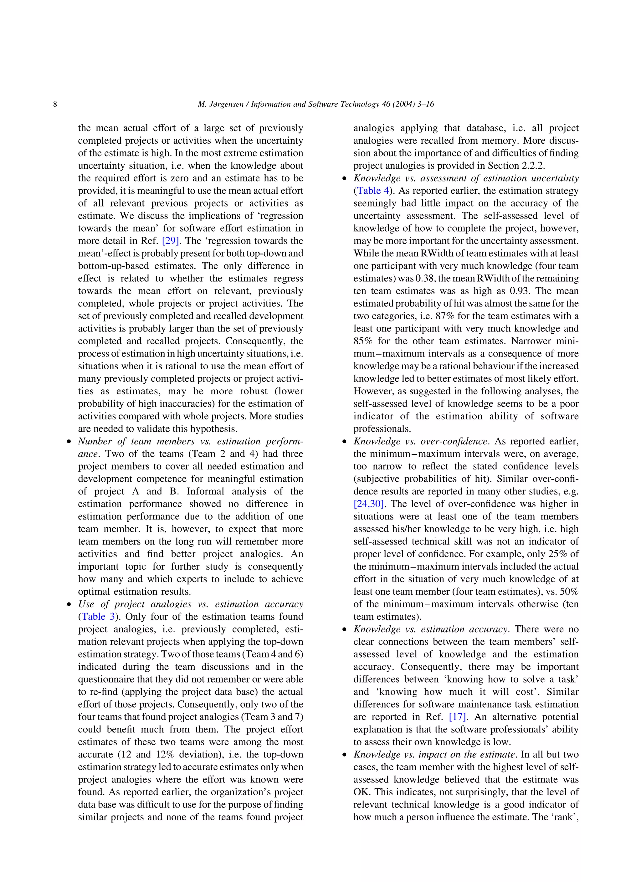 the mean actual effort of a large set of previously
completed projects or activities when the uncertainty
of the estimate is high. In the most extreme estimation
uncertainty situation, i.e. when the knowledge about
the required effort is zero and an estimate has to be
provided, it is meaningful to use the mean actual effort
of all relevant previous projects or activities as
estimate. We discuss the implications of ‘regression
towards the mean’ for software effort estimation in
more detail in Ref. [29]. The ‘regression towards the
mean’-effect is probably present for both top-down and
bottom-up-based estimates. The only difference in
effect is related to whether the estimates regress
towards the mean effort on relevant, previously
completed, whole projects or project activities. The
set of previously completed and recalled development
activities is probably larger than the set of previously
completed and recalled projects. Consequently, the
process of estimation in high uncertainty situations, i.e.
situations when it is rational to use the mean effort of
many previously completed projects or project activi-
ties as estimates, may be more robust (lower
probability of high inaccuracies) for the estimation of
activities compared with whole projects. More studies
are needed to validate this hypothesis.
† Number of team members vs. estimation perform-
ance. Two of the teams (Team 2 and 4) had three
project members to cover all needed estimation and
development competence for meaningful estimation
of project A and B. Informal analysis of the
estimation performance showed no difference in
estimation performance due to the addition of one
team member. It is, however, to expect that more
team members on the long run will remember more
activities and ﬁnd better project analogies. An
important topic for further study is consequently
how many and which experts to include to achieve
optimal estimation results.
† Use of project analogies vs. estimation accuracy
(Table 3). Only four of the estimation teams found
project analogies, i.e. previously completed, esti-
mation relevant projects when applying the top-down
estimation strategy. Two of those teams (Team 4 and 6)
indicated during the team discussions and in the
questionnaire that they did not remember or were able
to re-ﬁnd (applying the project data base) the actual
effort of those projects. Consequently, only two of the
four teams that found project analogies (Team 3 and 7)
could beneﬁt much from them. The project effort
estimates of these two teams were among the most
accurate (12 and 12% deviation), i.e. the top-down
estimation strategy led to accurate estimates only when
project analogies where the effort was known were
found. As reported earlier, the organization’s project
data base was difﬁcult to use for the purpose of ﬁnding
similar projects and none of the teams found project
analogies applying that database, i.e. all project
analogies were recalled from memory. More discus-
sion about the importance of and difﬁculties of ﬁnding
project analogies is provided in Section 2.2.2.
† Knowledge vs. assessment of estimation uncertainty
(Table 4). As reported earlier, the estimation strategy
seemingly had little impact on the accuracy of the
uncertainty assessment. The self-assessed level of
knowledge of how to complete the project, however,
may be more important for the uncertainty assessment.
While the mean RWidth of team estimates with at least
one participant with very much knowledge (four team
estimates) was 0.38, the mean RWidthof the remaining
ten team estimates was as high as 0.93. The mean
estimated probability of hit was almost the same for the
two categories, i.e. 87% for the team estimates with a
least one participant with very much knowledge and
85% for the other team estimates. Narrower mini-
mum–maximum intervals as a consequence of more
knowledge may be a rational behaviour if the increased
knowledge led to better estimates of most likely effort.
However, as suggested in the following analyses, the
self-assessed level of knowledge seems to be a poor
indicator of the estimation ability of software
professionals.
† Knowledge vs. over-conﬁdence. As reported earlier,
the minimum–maximum intervals were, on average,
too narrow to reﬂect the stated conﬁdence levels
(subjective probabilities of hit). Similar over-conﬁ-
dence results are reported in many other studies, e.g.
[24,30]. The level of over-conﬁdence was higher in
situations were at least one of the team members
assessed his/her knowledge to be very high, i.e. high
self-assessed technical skill was not an indicator of
proper level of conﬁdence. For example, only 25% of
the minimum–maximum intervals included the actual
effort in the situation of very much knowledge of at
least one team member (four team estimates), vs. 50%
of the minimum–maximum intervals otherwise (ten
team estimates).
† Knowledge vs. estimation accuracy. There were no
clear connections between the team members’ self-
assessed level of knowledge and the estimation
accuracy. Consequently, there may be important
differences between ‘knowing how to solve a task’
and ‘knowing how much it will cost’. Similar
differences for software maintenance task estimation
are reported in Ref. [17]. An alternative potential
explanation is that the software professionals’ ability
to assess their own knowledge is low.
† Knowledge vs. impact on the estimate. In all but two
cases, the team member with the highest level of self-
assessed knowledge believed that the estimate was
OK. This indicates, not surprisingly, that the level of
relevant technical knowledge is a good indicator of
how much a person inﬂuence the estimate. The ‘rank’,
M. Jørgensen / Information and Software Technology 46 (2004) 3–168
 