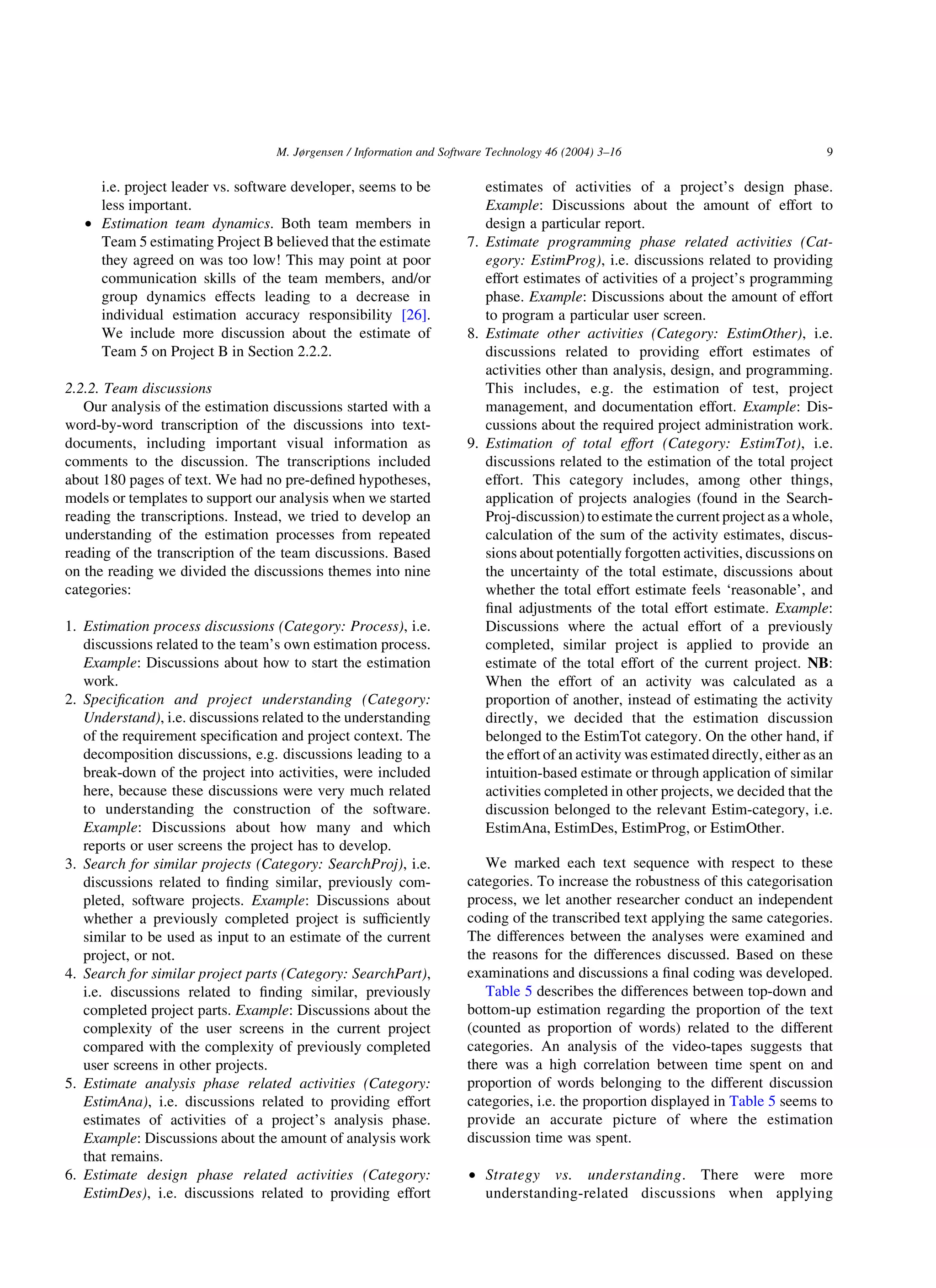 i.e. project leader vs. software developer, seems to be
less important.
† Estimation team dynamics. Both team members in
Team 5 estimating Project B believed that the estimate
they agreed on was too low! This may point at poor
communication skills of the team members, and/or
group dynamics effects leading to a decrease in
individual estimation accuracy responsibility [26].
We include more discussion about the estimate of
Team 5 on Project B in Section 2.2.2.
2.2.2. Team discussions
Our analysis of the estimation discussions started with a
word-by-word transcription of the discussions into text-
documents, including important visual information as
comments to the discussion. The transcriptions included
about 180 pages of text. We had no pre-deﬁned hypotheses,
models or templates to support our analysis when we started
reading the transcriptions. Instead, we tried to develop an
understanding of the estimation processes from repeated
reading of the transcription of the team discussions. Based
on the reading we divided the discussions themes into nine
categories:
1. Estimation process discussions (Category: Process), i.e.
discussions related to the team’s own estimation process.
Example: Discussions about how to start the estimation
work.
2. Speciﬁcation and project understanding (Category:
Understand), i.e. discussions related to the understanding
of the requirement speciﬁcation and project context. The
decomposition discussions, e.g. discussions leading to a
break-down of the project into activities, were included
here, because these discussions were very much related
to understanding the construction of the software.
Example: Discussions about how many and which
reports or user screens the project has to develop.
3. Search for similar projects (Category: SearchProj), i.e.
discussions related to ﬁnding similar, previously com-
pleted, software projects. Example: Discussions about
whether a previously completed project is sufﬁciently
similar to be used as input to an estimate of the current
project, or not.
4. Search for similar project parts (Category: SearchPart),
i.e. discussions related to ﬁnding similar, previously
completed project parts. Example: Discussions about the
complexity of the user screens in the current project
compared with the complexity of previously completed
user screens in other projects.
5. Estimate analysis phase related activities (Category:
EstimAna), i.e. discussions related to providing effort
estimates of activities of a project’s analysis phase.
Example: Discussions about the amount of analysis work
that remains.
6. Estimate design phase related activities (Category:
EstimDes), i.e. discussions related to providing effort
estimates of activities of a project’s design phase.
Example: Discussions about the amount of effort to
design a particular report.
7. Estimate programming phase related activities (Cat-
egory: EstimProg), i.e. discussions related to providing
effort estimates of activities of a project’s programming
phase. Example: Discussions about the amount of effort
to program a particular user screen.
8. Estimate other activities (Category: EstimOther), i.e.
discussions related to providing effort estimates of
activities other than analysis, design, and programming.
This includes, e.g. the estimation of test, project
management, and documentation effort. Example: Dis-
cussions about the required project administration work.
9. Estimation of total effort (Category: EstimTot), i.e.
discussions related to the estimation of the total project
effort. This category includes, among other things,
application of projects analogies (found in the Search-
Proj-discussion) to estimate the current project as a whole,
calculation of the sum of the activity estimates, discus-
sions about potentially forgotten activities, discussions on
the uncertainty of the total estimate, discussions about
whether the total effort estimate feels ‘reasonable’, and
ﬁnal adjustments of the total effort estimate. Example:
Discussions where the actual effort of a previously
completed, similar project is applied to provide an
estimate of the total effort of the current project. NB:
When the effort of an activity was calculated as a
proportion of another, instead of estimating the activity
directly, we decided that the estimation discussion
belonged to the EstimTot category. On the other hand, if
the effort of an activity was estimated directly, either as an
intuition-based estimate or through application of similar
activities completed in other projects, we decided that the
discussion belonged to the relevant Estim-category, i.e.
EstimAna, EstimDes, EstimProg, or EstimOther.
We marked each text sequence with respect to these
categories. To increase the robustness of this categorisation
process, we let another researcher conduct an independent
coding of the transcribed text applying the same categories.
The differences between the analyses were examined and
the reasons for the differences discussed. Based on these
examinations and discussions a ﬁnal coding was developed.
Table 5 describes the differences between top-down and
bottom-up estimation regarding the proportion of the text
(counted as proportion of words) related to the different
categories. An analysis of the video-tapes suggests that
there was a high correlation between time spent on and
proportion of words belonging to the different discussion
categories, i.e. the proportion displayed in Table 5 seems to
provide an accurate picture of where the estimation
discussion time was spent.
† Strategy vs. understanding. There were more
understanding-related discussions when applying
M. Jørgensen / Information and Software Technology 46 (2004) 3–16 9
 
