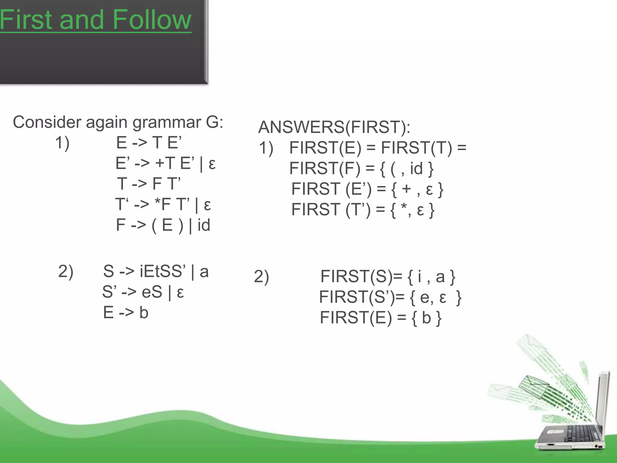 v
First and Follow


 Consider again grammar G:     ANSWERS(FIRST):
     1)      E -> T E’         1) FIRST(E) = FIRST(T) =
             E’ -> +T E’ | ε      FIRST(F) = { ( , id }
              T -> F T’           FIRST (E’) = { + , ε }
             T‘ -> *F T’ | ε      FIRST (T’) = { *, ε }
             F -> ( E ) | id

      2)    S -> iEtSS’ | a    2)     FIRST(S)= { i , a }
            S’ -> eS | ε              FIRST(S’)= { e, ε }
            E -> b                    FIRST(E) = { b }
 
