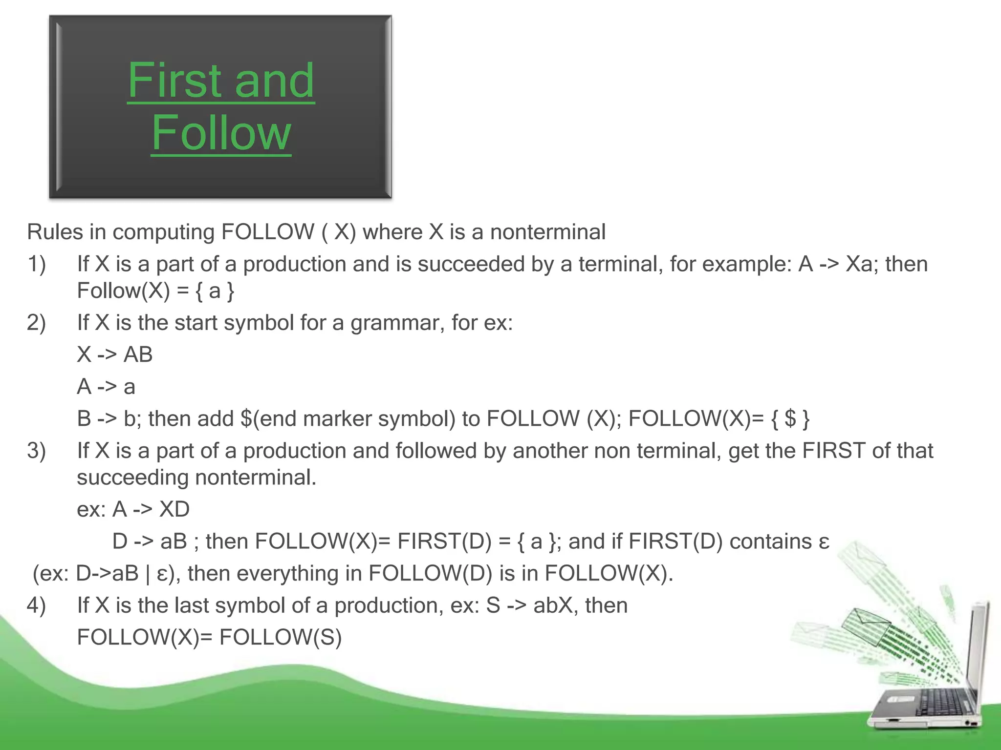 First and
           Follow
Rules in computing FOLLOW ( X) where X is a nonterminal
1) If X is a part of a production and is succeeded by a terminal, for example: A -> Xa; then
     Follow(X) = { a }
2) If X is the start symbol for a grammar, for ex:
     X -> AB
     A -> a
     B -> b; then add $(end marker symbol) to FOLLOW (X); FOLLOW(X)= { $ }
3) If X is a part of a production and followed by another non terminal, get the FIRST of that
     succeeding nonterminal.
     ex: A -> XD
         D -> aB ; then FOLLOW(X)= FIRST(D) = { a }; and if FIRST(D) contains ε
(ex: D->aB | ε), then everything in FOLLOW(D) is in FOLLOW(X).
4) If X is the last symbol of a production, ex: S -> abX, then
     FOLLOW(X)= FOLLOW(S)
 