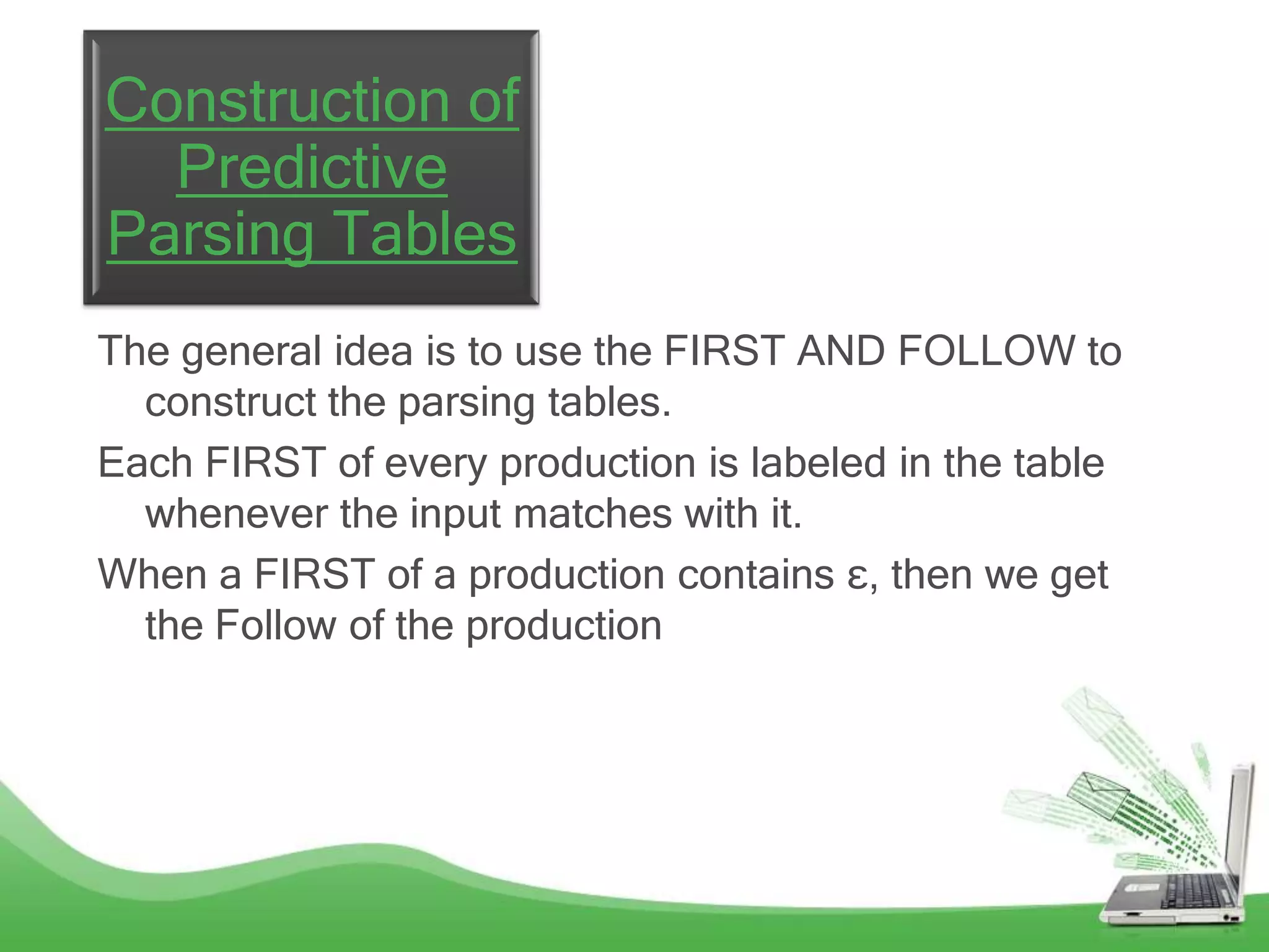 Construction of
  Predictive
Parsing Tables
The general idea is to use the FIRST AND FOLLOW to
  construct the parsing tables.
Each FIRST of every production is labeled in the table
  whenever the input matches with it.
When a FIRST of a production contains ε, then we get
  the Follow of the production
 