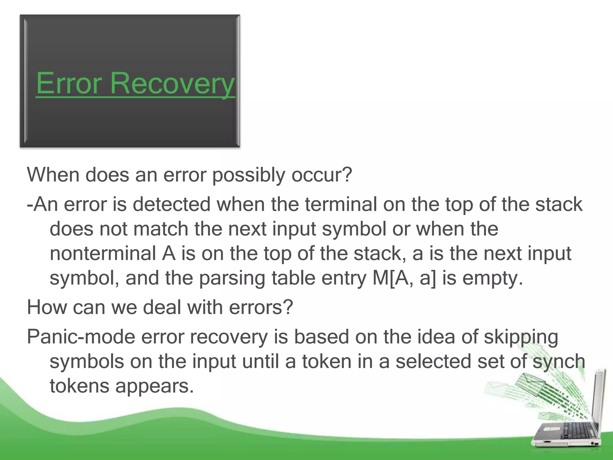 Error Recovery

When does an error possibly occur?
-An error is detected when the terminal on the top of the stack
  does not match the next input symbol or when the
  nonterminal A is on the top of the stack, a is the next input
  symbol, and the parsing table entry M[A, a] is empty.
How can we deal with errors?
Panic-mode error recovery is based on the idea of skipping
  symbols on the input until a token in a selected set of synch
  tokens appears.
 