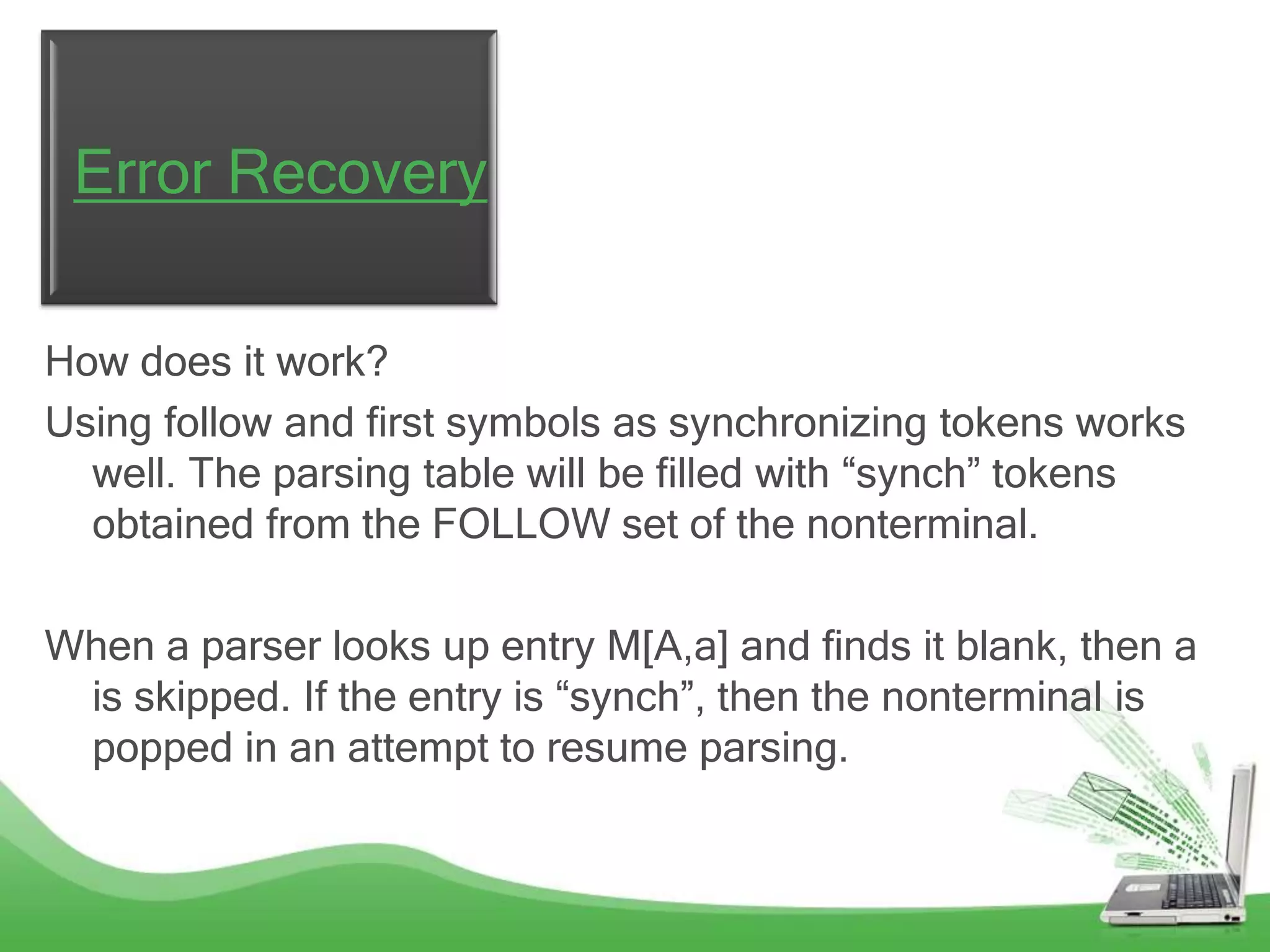 Error Recovery

How does it work?
Using follow and first symbols as synchronizing tokens works
  well. The parsing table will be filled with “synch” tokens
  obtained from the FOLLOW set of the nonterminal.

When a parser looks up entry M[A,a] and finds it blank, then a
 is skipped. If the entry is “synch”, then the nonterminal is
 popped in an attempt to resume parsing.
 