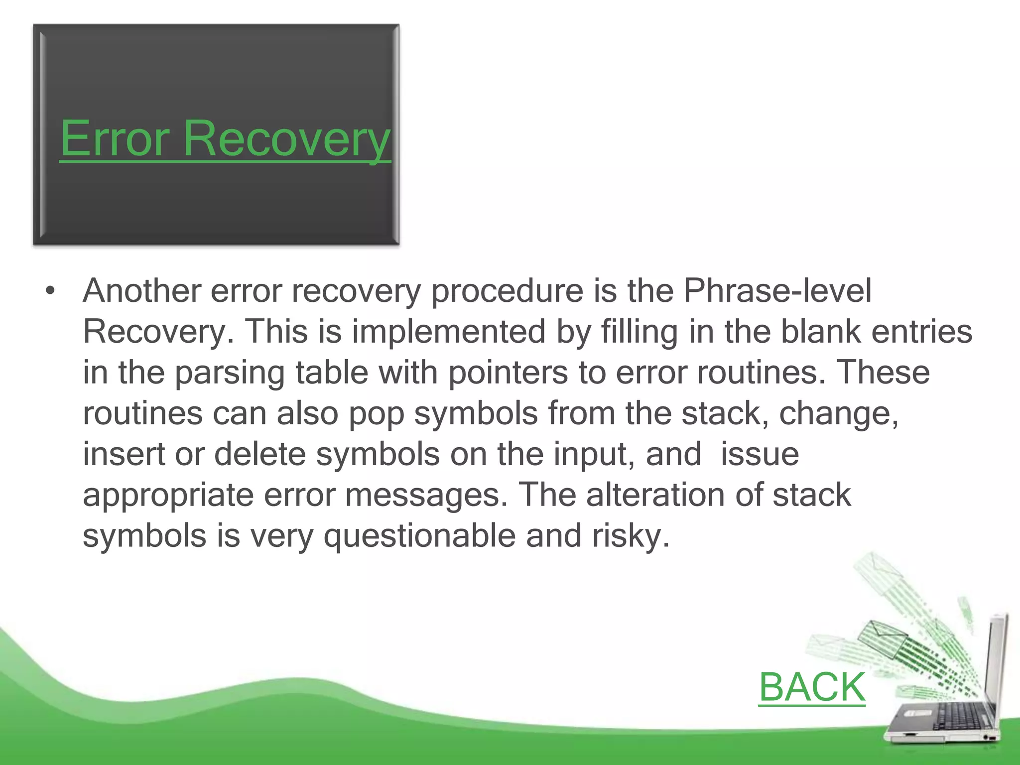 Error Recovery

• Another error recovery procedure is the Phrase-level
  Recovery. This is implemented by filling in the blank entries
  in the parsing table with pointers to error routines. These
  routines can also pop symbols from the stack, change,
  insert or delete symbols on the input, and issue
  appropriate error messages. The alteration of stack
  symbols is very questionable and risky.



                                                BACK
 