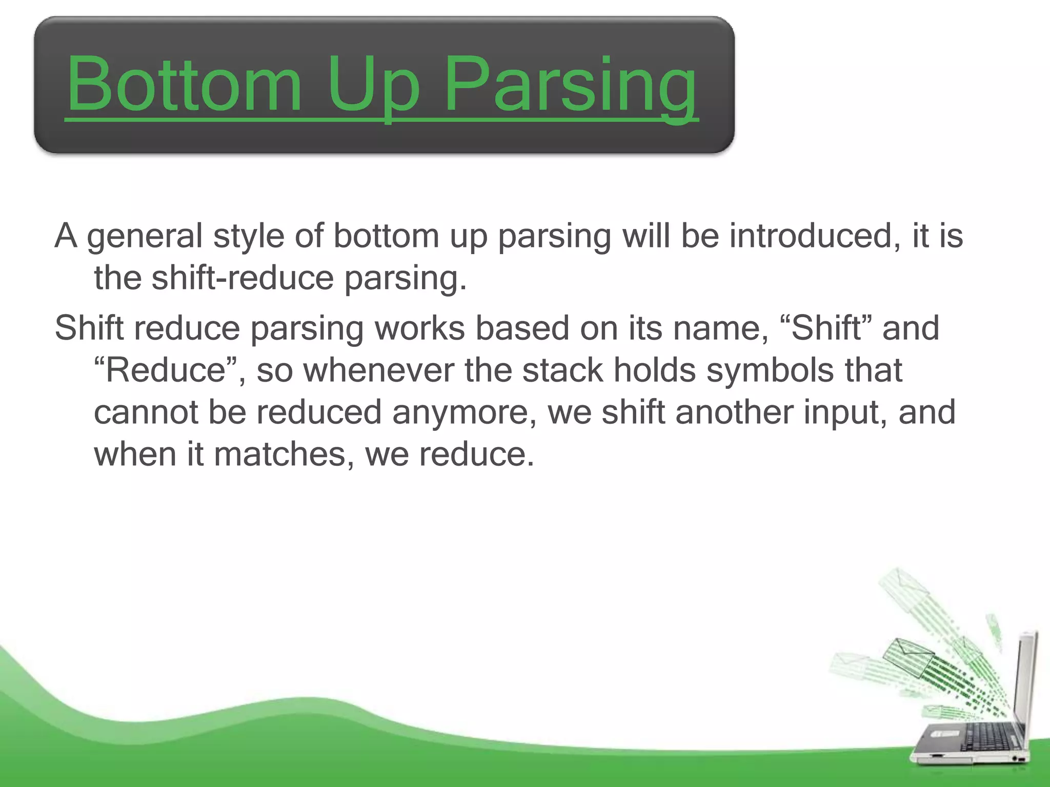 Bottom Up Parsing
A general style of bottom up parsing will be introduced, it is
  the shift-reduce parsing.
Shift reduce parsing works based on its name, “Shift” and
  “Reduce”, so whenever the stack holds symbols that
  cannot be reduced anymore, we shift another input, and
  when it matches, we reduce.
 